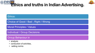 Ethics and truths in Indian Advertising.
Ethics:
Choice of Good / Bad ; Right / Wrong
Moral Principles / Values
Individual / Group Decisions
Group Behaviour in
• analysis
• conduction of activities,
• setting norms
 