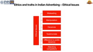 Ethics and truths in IndianAdvertising – Ethical Issues
Ethical
Issues
Misleading
Manipulation
Deceives
Testimonials
Offensive to public
decency
Attacking
competitors
 