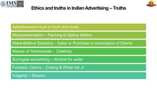 Ethics and truths in IndianAdvertising – Truths
Advertisement must to truth and avoid
Misrepresentation – Fanning to Space Station
Make-Believe Statistics – Sales or Purchase or Association of Clients
Misuse of Testimonials - Celebrity
Surrogate advertising – Alcohol for water
Fantastic Claims – Coding & White hat Jr
Vulgarity – Sexism,
 
