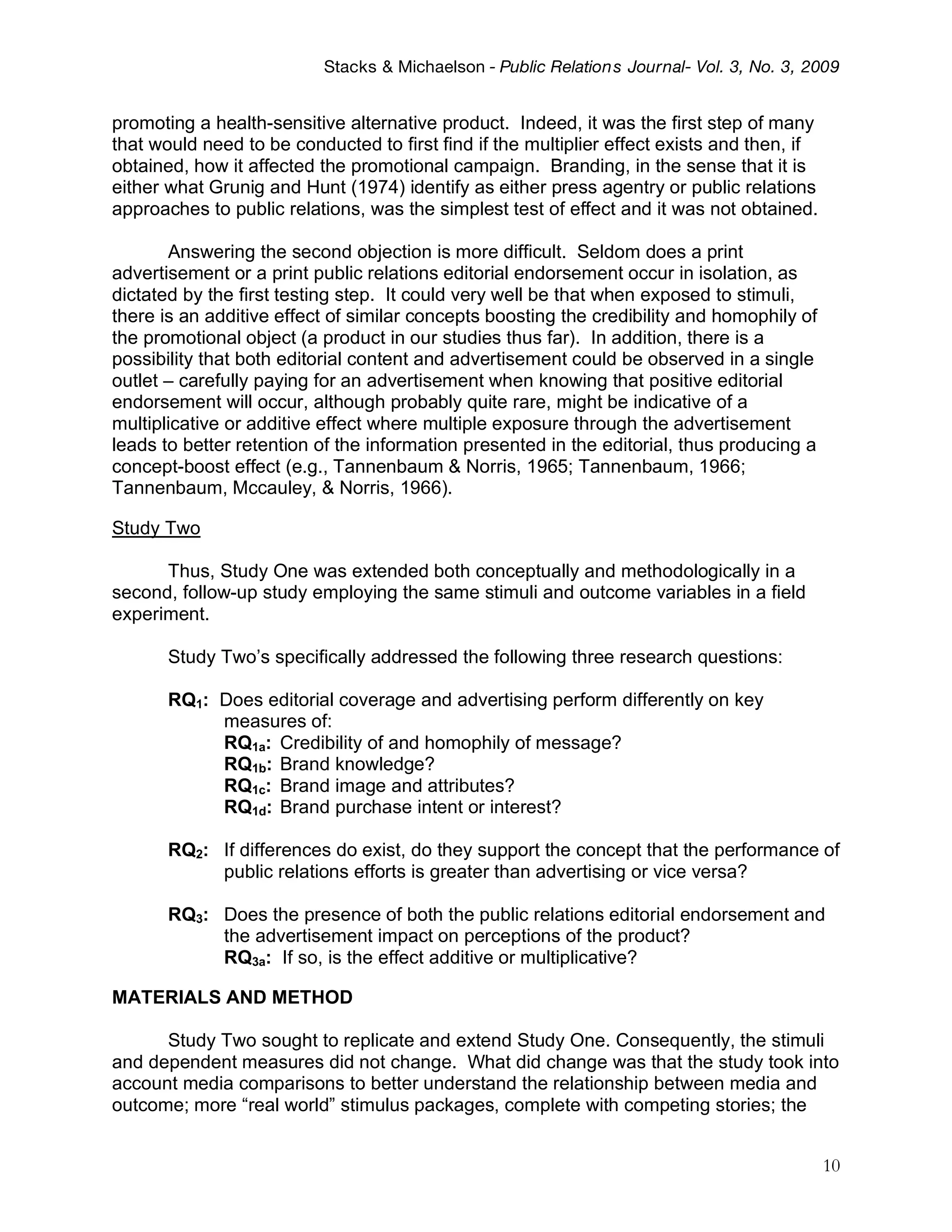 Stacks & Michaelson - Public Relation s Journal- Vol. 3, No. 3, 2009


promoting a health-sensitive alternative product. Indeed, it was the first step of many
that would need to be conducted to first find if the multiplier effect exists and then, if
obtained, how it affected the promotional campaign. Branding, in the sense that it is
either what Grunig and Hunt (1974) identify as either press agentry or public relations
approaches to public relations, was the simplest test of effect and it was not obtained.

       Answering the second objection is more difficult. Seldom does a print
advertisement or a print public relations editorial endorsement occur in isolation, as
dictated by the first testing step. It could very well be that when exposed to stimuli,
there is an additive effect of similar concepts boosting the credibility and homophily of
the promotional object (a product in our studies thus far). In addition, there is a
possibility that both editorial content and advertisement could be observed in a single
outlet – carefully paying for an advertisement when knowing that positive editorial
endorsement will occur, although probably quite rare, might be indicative of a
multiplicative or additive effect where multiple exposure through the advertisement
leads to better retention of the information presented in the editorial, thus producing a
concept-boost effect (e.g., Tannenbaum & Norris, 1965; Tannenbaum, 1966;
Tannenbaum, Mccauley, & Norris, 1966).

Study Two

      Thus, Study One was extended both conceptually and methodologically in a
second, follow-up study employing the same stimuli and outcome variables in a field
experiment.

       Study Two’s specifically addressed the following three research questions:

       RQ1: Does editorial coverage and advertising perform differently on key
            measures of:
            RQ1a: Credibility of and homophily of message?
            RQ1b: Brand knowledge?
            RQ1c: Brand image and attributes?
            RQ1d: Brand purchase intent or interest?

       RQ2: If differences do exist, do they support the concept that the performance of
            public relations efforts is greater than advertising or vice versa?

       RQ3: Does the presence of both the public relations editorial endorsement and
            the advertisement impact on perceptions of the product?
            RQ3a: If so, is the effect additive or multiplicative?

MATERIALS AND METHOD

      Study Two sought to replicate and extend Study One. Consequently, the stimuli
and dependent measures did not change. What did change was that the study took into
account media comparisons to better understand the relationship between media and
outcome; more “real world” stimulus packages, complete with competing stories; the


                                                                                             10
 