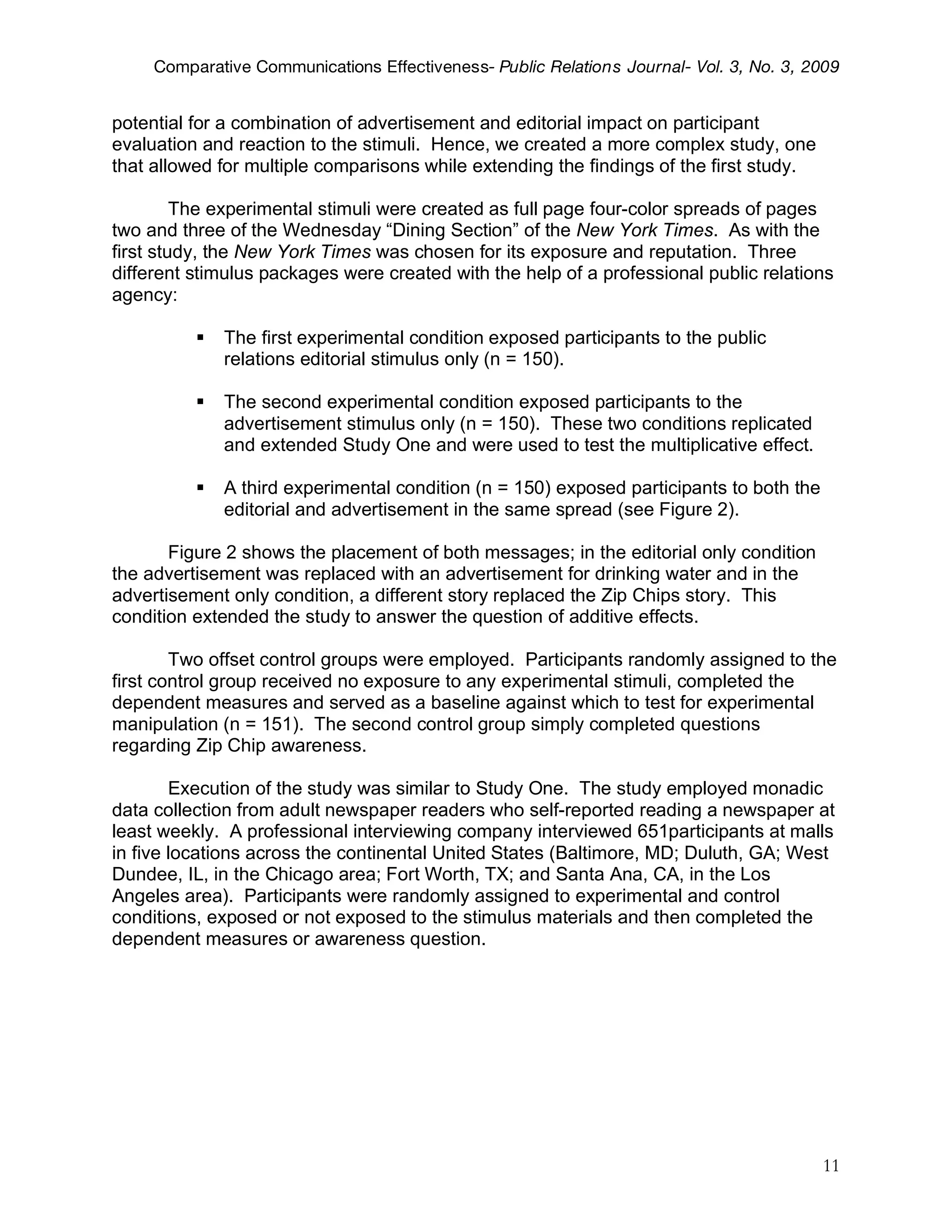 Comparative Communications Effectiveness- Public Relations Journal- Vol. 3, No. 3, 2009


potential for a combination of advertisement and editorial impact on participant
evaluation and reaction to the stimuli. Hence, we created a more complex study, one
that allowed for multiple comparisons while extending the findings of the first study.

         The experimental stimuli were created as full page four-color spreads of pages
two and three of the Wednesday “Dining Section” of the New York Times. As with the
first study, the New York Times was chosen for its exposure and reputation. Three
different stimulus packages were created with the help of a professional public relations
agency:

             The first experimental condition exposed participants to the public
              relations editorial stimulus only (n = 150).

             The second experimental condition exposed participants to the
              advertisement stimulus only (n = 150). These two conditions replicated
              and extended Study One and were used to test the multiplicative effect.

             A third experimental condition (n = 150) exposed participants to both the
              editorial and advertisement in the same spread (see Figure 2).

       Figure 2 shows the placement of both messages; in the editorial only condition
the advertisement was replaced with an advertisement for drinking water and in the
advertisement only condition, a different story replaced the Zip Chips story. This
condition extended the study to answer the question of additive effects.

        Two offset control groups were employed. Participants randomly assigned to the
first control group received no exposure to any experimental stimuli, completed the
dependent measures and served as a baseline against which to test for experimental
manipulation (n = 151). The second control group simply completed questions
regarding Zip Chip awareness.

        Execution of the study was similar to Study One. The study employed monadic
data collection from adult newspaper readers who self-reported reading a newspaper at
least weekly. A professional interviewing company interviewed 651participants at malls
in five locations across the continental United States (Baltimore, MD; Duluth, GA; West
Dundee, IL, in the Chicago area; Fort Worth, TX; and Santa Ana, CA, in the Los
Angeles area). Participants were randomly assigned to experimental and control
conditions, exposed or not exposed to the stimulus materials and then completed the
dependent measures or awareness question.




                                                                                          11
 