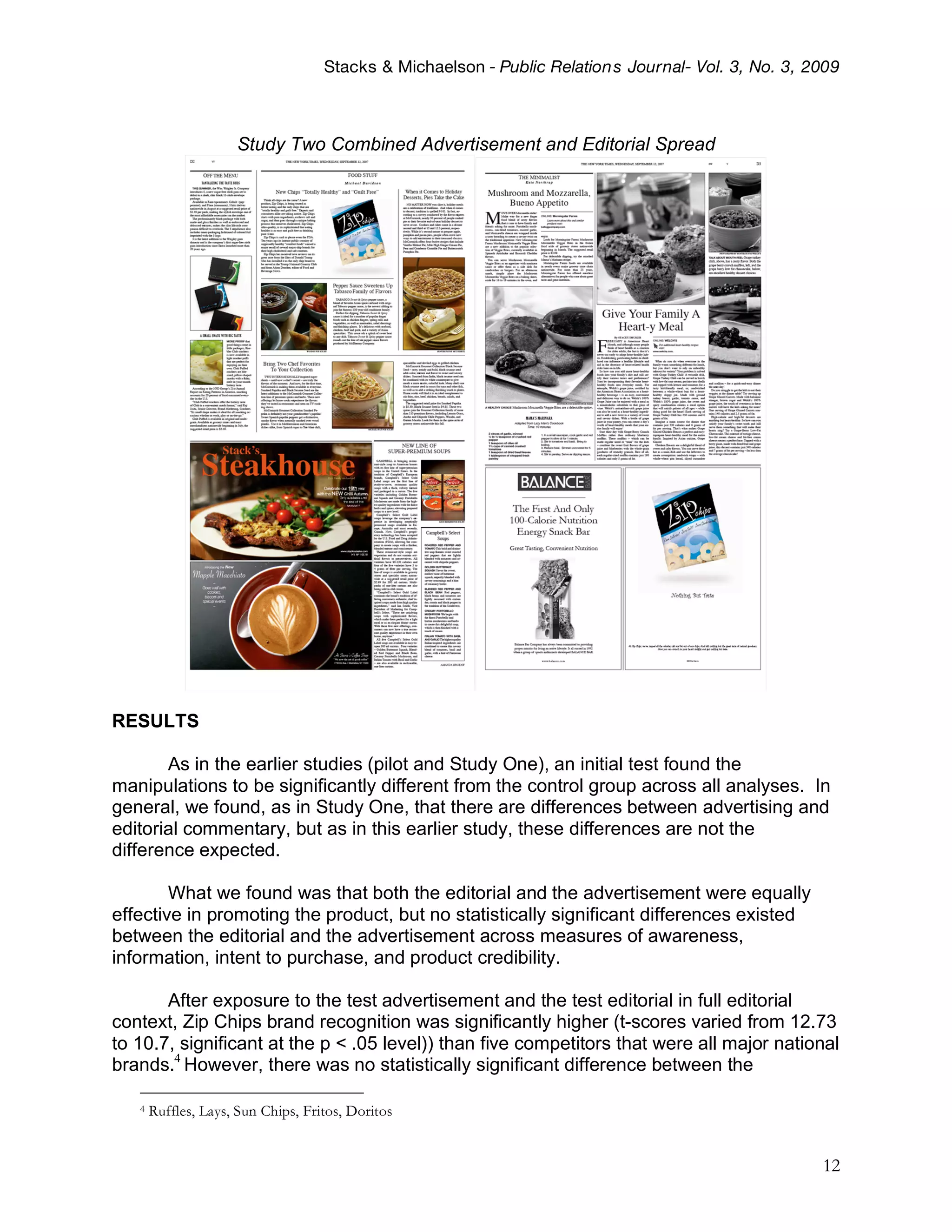Stacks & Michaelson - Public Relation s Journal- Vol. 3, No. 3, 2009



                     Study Two Combined Advertisement and Editorial Spread




RESULTS

       As in the earlier studies (pilot and Study One), an initial test found the
manipulations to be significantly different from the control group across all analyses. In
general, we found, as in Study One, that there are differences between advertising and
editorial commentary, but as in this earlier study, these differences are not the
difference expected.

        What we found was that both the editorial and the advertisement were equally
effective in promoting the product, but no statistically significant differences existed
between the editorial and the advertisement across measures of awareness,
information, intent to purchase, and product credibility.

       After exposure to the test advertisement and the test editorial in full editorial
context, Zip Chips brand recognition was significantly higher (t-scores varied from 12.73
to 10.7, significant at the p < .05 level)) than five competitors that were all major national
brands.4 However, there was no statistically significant difference between the

   4   Ruffles, Lays, Sun Chips, Fritos, Doritos


                                                                                                     12
 