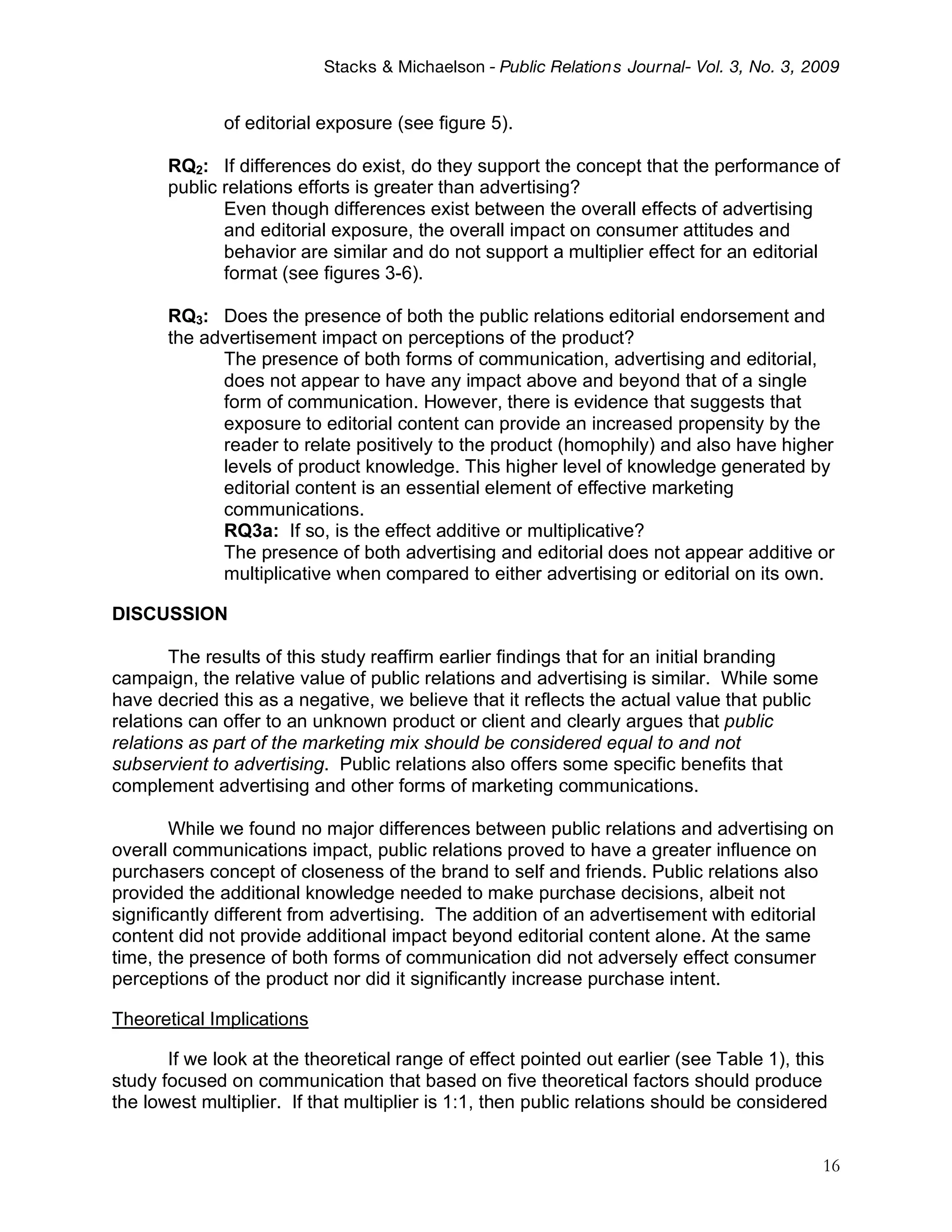 Stacks & Michaelson - Public Relation s Journal- Vol. 3, No. 3, 2009


              of editorial exposure (see figure 5).

       RQ2: If differences do exist, do they support the concept that the performance of
       public relations efforts is greater than advertising?
              Even though differences exist between the overall effects of advertising
              and editorial exposure, the overall impact on consumer attitudes and
              behavior are similar and do not support a multiplier effect for an editorial
              format (see figures 3-6).

       RQ3: Does the presence of both the public relations editorial endorsement and
       the advertisement impact on perceptions of the product?
             The presence of both forms of communication, advertising and editorial,
             does not appear to have any impact above and beyond that of a single
             form of communication. However, there is evidence that suggests that
             exposure to editorial content can provide an increased propensity by the
             reader to relate positively to the product (homophily) and also have higher
             levels of product knowledge. This higher level of knowledge generated by
             editorial content is an essential element of effective marketing
             communications.
             RQ3a: If so, is the effect additive or multiplicative?
             The presence of both advertising and editorial does not appear additive or
             multiplicative when compared to either advertising or editorial on its own.

DISCUSSION

       The results of this study reaffirm earlier findings that for an initial branding
campaign, the relative value of public relations and advertising is similar. While some
have decried this as a negative, we believe that it reflects the actual value that public
relations can offer to an unknown product or client and clearly argues that public
relations as part of the marketing mix should be considered equal to and not
subservient to advertising. Public relations also offers some specific benefits that
complement advertising and other forms of marketing communications.

        While we found no major differences between public relations and advertising on
overall communications impact, public relations proved to have a greater influence on
purchasers concept of closeness of the brand to self and friends. Public relations also
provided the additional knowledge needed to make purchase decisions, albeit not
significantly different from advertising. The addition of an advertisement with editorial
content did not provide additional impact beyond editorial content alone. At the same
time, the presence of both forms of communication did not adversely effect consumer
perceptions of the product nor did it significantly increase purchase intent.

Theoretical Implications

       If we look at the theoretical range of effect pointed out earlier (see Table 1), this
study focused on communication that based on five theoretical factors should produce
the lowest multiplier. If that multiplier is 1:1, then public relations should be considered


                                                                                            16
 