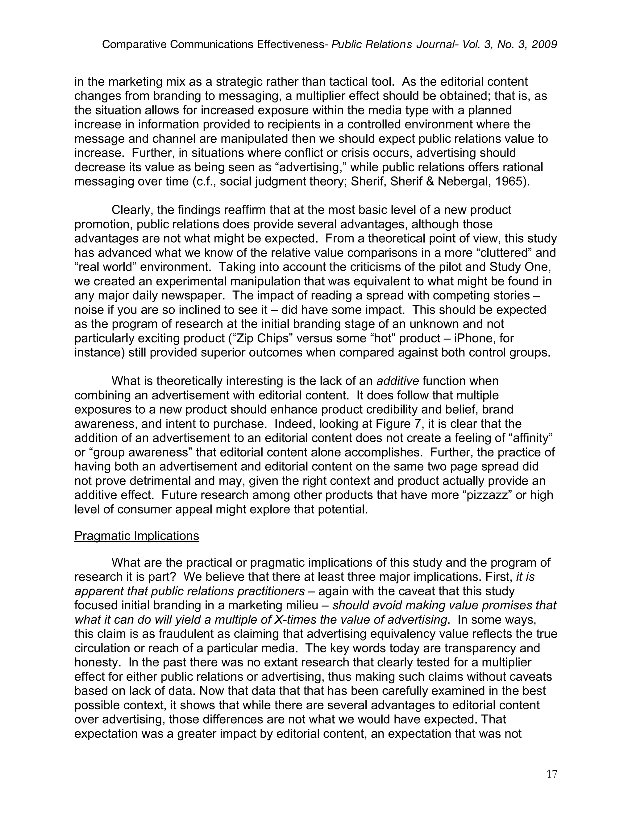 Comparative Communications Effectiveness- Public Relations Journal- Vol. 3, No. 3, 2009


in the marketing mix as a strategic rather than tactical tool. As the editorial content
changes from branding to messaging, a multiplier effect should be obtained; that is, as
the situation allows for increased exposure within the media type with a planned
increase in information provided to recipients in a controlled environment where the
message and channel are manipulated then we should expect public relations value to
increase. Further, in situations where conflict or crisis occurs, advertising should
decrease its value as being seen as “advertising,” while public relations offers rational
messaging over time (c.f., social judgment theory; Sherif, Sherif & Nebergal, 1965).

       Clearly, the findings reaffirm that at the most basic level of a new product
promotion, public relations does provide several advantages, although those
advantages are not what might be expected. From a theoretical point of view, this study
has advanced what we know of the relative value comparisons in a more “cluttered” and
“real world” environment. Taking into account the criticisms of the pilot and Study One,
we created an experimental manipulation that was equivalent to what might be found in
any major daily newspaper. The impact of reading a spread with competing stories –
noise if you are so inclined to see it – did have some impact. This should be expected
as the program of research at the initial branding stage of an unknown and not
particularly exciting product (“Zip Chips” versus some “hot” product – iPhone, for
instance) still provided superior outcomes when compared against both control groups.

       What is theoretically interesting is the lack of an additive function when
combining an advertisement with editorial content. It does follow that multiple
exposures to a new product should enhance product credibility and belief, brand
awareness, and intent to purchase. Indeed, looking at Figure 7, it is clear that the
addition of an advertisement to an editorial content does not create a feeling of “affinity”
or “group awareness” that editorial content alone accomplishes. Further, the practice of
having both an advertisement and editorial content on the same two page spread did
not prove detrimental and may, given the right context and product actually provide an
additive effect. Future research among other products that have more “pizzazz” or high
level of consumer appeal might explore that potential.

Pragmatic Implications

        What are the practical or pragmatic implications of this study and the program of
research it is part? We believe that there at least three major implications. First, it is
apparent that public relations practitioners – again with the caveat that this study
focused initial branding in a marketing milieu – should avoid making value promises that
what it can do will yield a multiple of X-times the value of advertising. In some ways,
this claim is as fraudulent as claiming that advertising equivalency value reflects the true
circulation or reach of a particular media. The key words today are transparency and
honesty. In the past there was no extant research that clearly tested for a multiplier
effect for either public relations or advertising, thus making such claims without caveats
based on lack of data. Now that data that that has been carefully examined in the best
possible context, it shows that while there are several advantages to editorial content
over advertising, those differences are not what we would have expected. That
expectation was a greater impact by editorial content, an expectation that was not


                                                                                          17
 