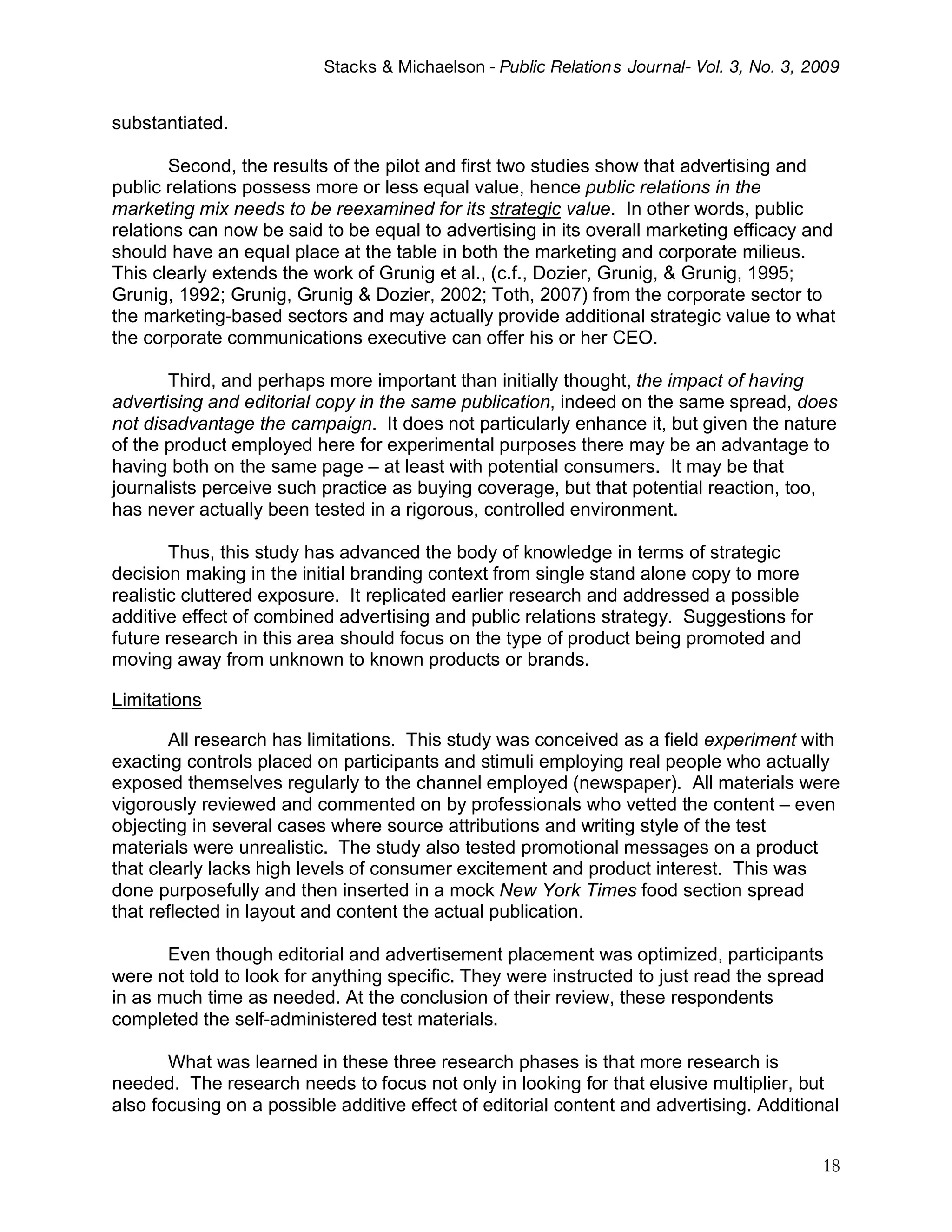 Stacks & Michaelson - Public Relation s Journal- Vol. 3, No. 3, 2009


substantiated.

       Second, the results of the pilot and first two studies show that advertising and
public relations possess more or less equal value, hence public relations in the
marketing mix needs to be reexamined for its strategic value. In other words, public
relations can now be said to be equal to advertising in its overall marketing efficacy and
should have an equal place at the table in both the marketing and corporate milieus.
This clearly extends the work of Grunig et al., (c.f., Dozier, Grunig, & Grunig, 1995;
Grunig, 1992; Grunig, Grunig & Dozier, 2002; Toth, 2007) from the corporate sector to
the marketing-based sectors and may actually provide additional strategic value to what
the corporate communications executive can offer his or her CEO.

       Third, and perhaps more important than initially thought, the impact of having
advertising and editorial copy in the same publication, indeed on the same spread, does
not disadvantage the campaign. It does not particularly enhance it, but given the nature
of the product employed here for experimental purposes there may be an advantage to
having both on the same page – at least with potential consumers. It may be that
journalists perceive such practice as buying coverage, but that potential reaction, too,
has never actually been tested in a rigorous, controlled environment.

        Thus, this study has advanced the body of knowledge in terms of strategic
decision making in the initial branding context from single stand alone copy to more
realistic cluttered exposure. It replicated earlier research and addressed a possible
additive effect of combined advertising and public relations strategy. Suggestions for
future research in this area should focus on the type of product being promoted and
moving away from unknown to known products or brands.

Limitations

        All research has limitations. This study was conceived as a field experiment with
exacting controls placed on participants and stimuli employing real people who actually
exposed themselves regularly to the channel employed (newspaper). All materials were
vigorously reviewed and commented on by professionals who vetted the content – even
objecting in several cases where source attributions and writing style of the test
materials were unrealistic. The study also tested promotional messages on a product
that clearly lacks high levels of consumer excitement and product interest. This was
done purposefully and then inserted in a mock New York Times food section spread
that reflected in layout and content the actual publication.

       Even though editorial and advertisement placement was optimized, participants
were not told to look for anything specific. They were instructed to just read the spread
in as much time as needed. At the conclusion of their review, these respondents
completed the self-administered test materials.

       What was learned in these three research phases is that more research is
needed. The research needs to focus not only in looking for that elusive multiplier, but
also focusing on a possible additive effect of editorial content and advertising. Additional


                                                                                           18
 