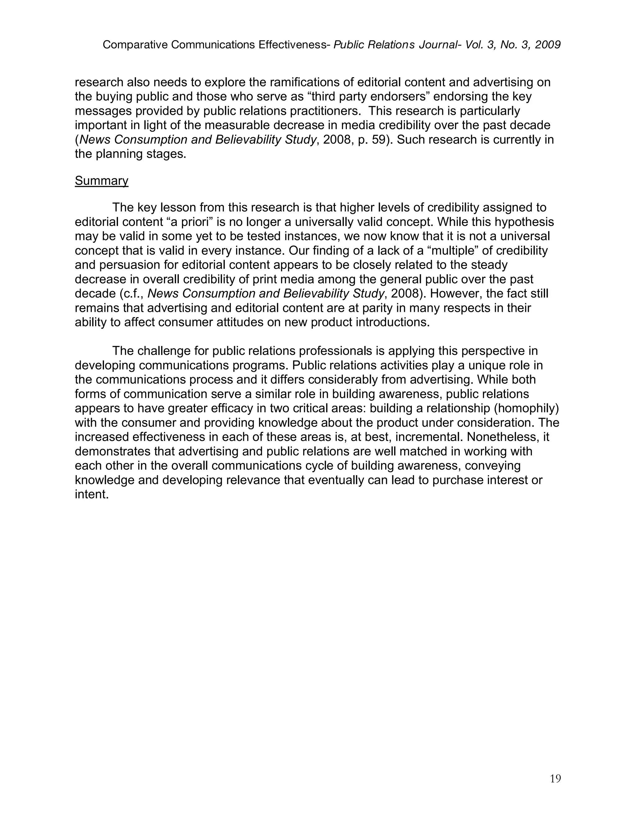 Comparative Communications Effectiveness- Public Relations Journal- Vol. 3, No. 3, 2009


research also needs to explore the ramifications of editorial content and advertising on
the buying public and those who serve as “third party endorsers” endorsing the key
messages provided by public relations practitioners. This research is particularly
important in light of the measurable decrease in media credibility over the past decade
(News Consumption and Believability Study, 2008, p. 59). Such research is currently in
the planning stages.

Summary

         The key lesson from this research is that higher levels of credibility assigned to
editorial content “a priori” is no longer a universally valid concept. While this hypothesis
may be valid in some yet to be tested instances, we now know that it is not a universal
concept that is valid in every instance. Our finding of a lack of a “multiple” of credibility
and persuasion for editorial content appears to be closely related to the steady
decrease in overall credibility of print media among the general public over the past
decade (c.f., News Consumption and Believability Study, 2008). However, the fact still
remains that advertising and editorial content are at parity in many respects in their
ability to affect consumer attitudes on new product introductions.

        The challenge for public relations professionals is applying this perspective in
developing communications programs. Public relations activities play a unique role in
the communications process and it differs considerably from advertising. While both
forms of communication serve a similar role in building awareness, public relations
appears to have greater efficacy in two critical areas: building a relationship (homophily)
with the consumer and providing knowledge about the product under consideration. The
increased effectiveness in each of these areas is, at best, incremental. Nonetheless, it
demonstrates that advertising and public relations are well matched in working with
each other in the overall communications cycle of building awareness, conveying
knowledge and developing relevance that eventually can lead to purchase interest or
intent.




                                                                                            19
 