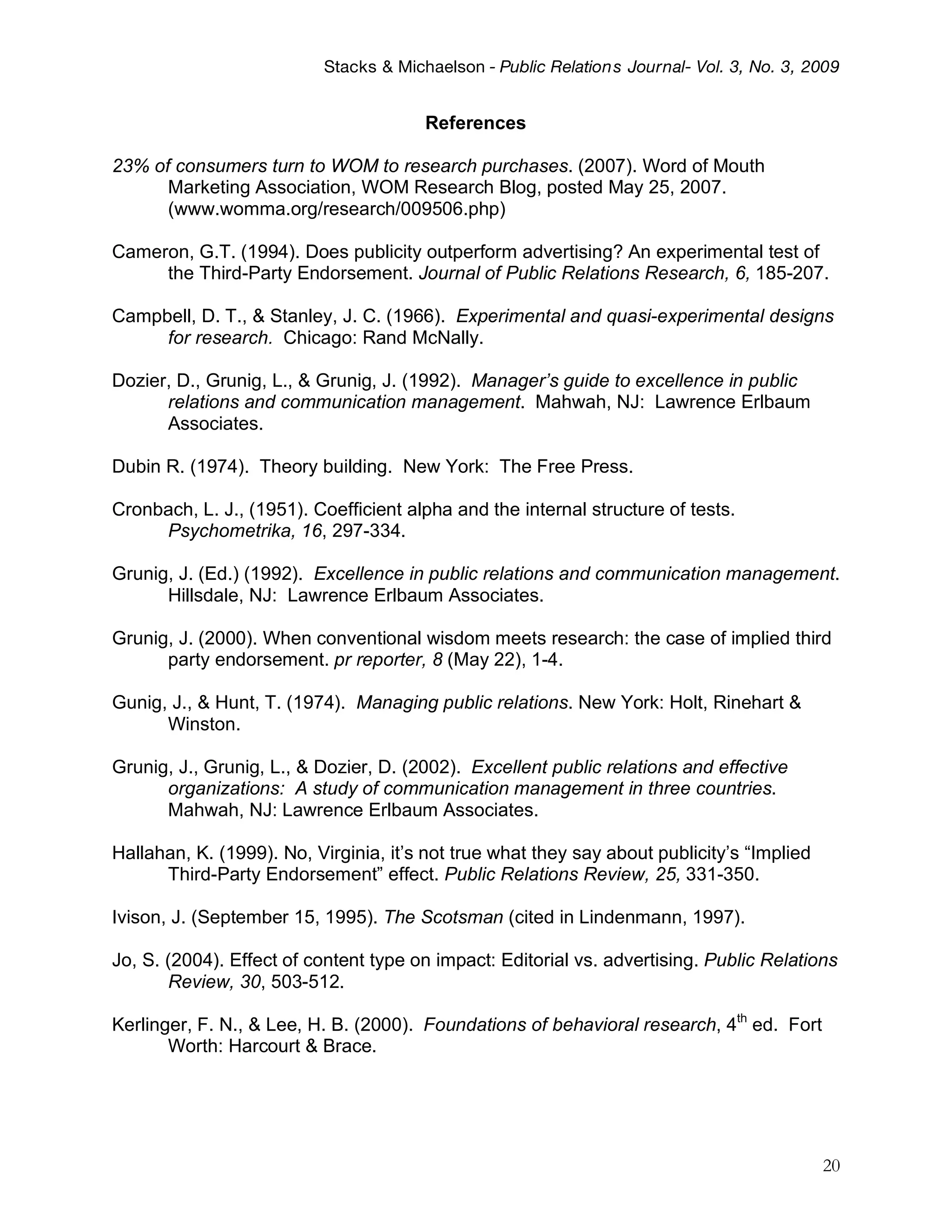 Stacks & Michaelson - Public Relation s Journal- Vol. 3, No. 3, 2009


                                        References

23% of consumers turn to WOM to research purchases. (2007). Word of Mouth
      Marketing Association, WOM Research Blog, posted May 25, 2007.
      (www.womma.org/research/009506.php)

Cameron, G.T. (1994). Does publicity outperform advertising? An experimental test of
     the Third-Party Endorsement. Journal of Public Relations Research, 6, 185-207.

Campbell, D. T., & Stanley, J. C. (1966). Experimental and quasi-experimental designs
     for research. Chicago: Rand McNally.

Dozier, D., Grunig, L., & Grunig, J. (1992). Manager’s guide to excellence in public
      relations and communication management. Mahwah, NJ: Lawrence Erlbaum
      Associates.

Dubin R. (1974). Theory building. New York: The Free Press.

Cronbach, L. J., (1951). Coefficient alpha and the internal structure of tests.
     Psychometrika, 16, 297-334.

Grunig, J. (Ed.) (1992). Excellence in public relations and communication management.
      Hillsdale, NJ: Lawrence Erlbaum Associates.

Grunig, J. (2000). When conventional wisdom meets research: the case of implied third
      party endorsement. pr reporter, 8 (May 22), 1-4.

Gunig, J., & Hunt, T. (1974). Managing public relations. New York: Holt, Rinehart &
      Winston.

Grunig, J., Grunig, L., & Dozier, D. (2002). Excellent public relations and effective
      organizations: A study of communication management in three countries.
      Mahwah, NJ: Lawrence Erlbaum Associates.

Hallahan, K. (1999). No, Virginia, it’s not true what they say about publicity’s “Implied
      Third-Party Endorsement” effect. Public Relations Review, 25, 331-350.

Ivison, J. (September 15, 1995). The Scotsman (cited in Lindenmann, 1997).

Jo, S. (2004). Effect of content type on impact: Editorial vs. advertising. Public Relations
       Review, 30, 503-512.

Kerlinger, F. N., & Lee, H. B. (2000). Foundations of behavioral research, 4th ed. Fort
       Worth: Harcourt & Brace.




                                                                                            20
 