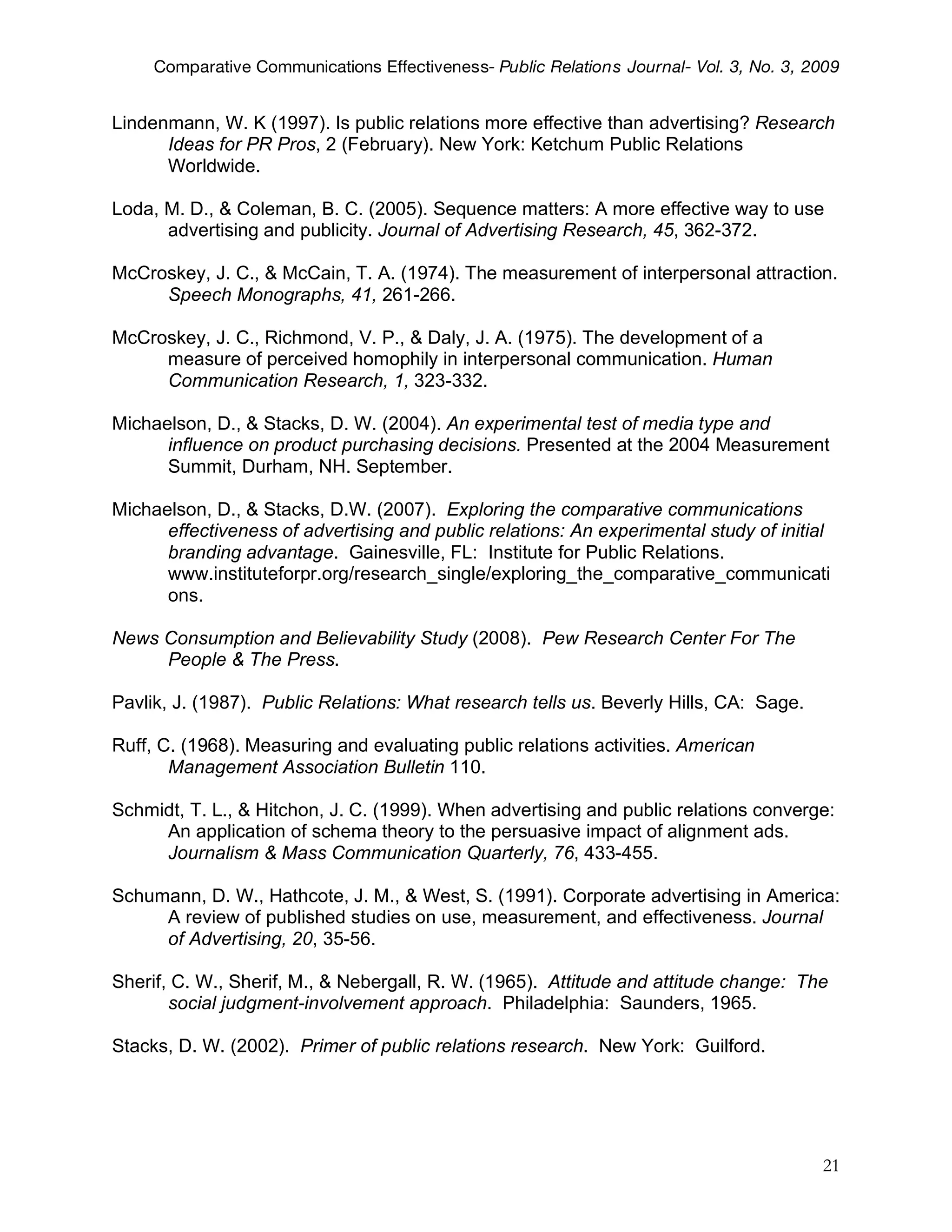 Comparative Communications Effectiveness- Public Relations Journal- Vol. 3, No. 3, 2009


Lindenmann, W. K (1997). Is public relations more effective than advertising? Research
      Ideas for PR Pros, 2 (February). New York: Ketchum Public Relations
      Worldwide.

Loda, M. D., & Coleman, B. C. (2005). Sequence matters: A more effective way to use
      advertising and publicity. Journal of Advertising Research, 45, 362-372.

McCroskey, J. C., & McCain, T. A. (1974). The measurement of interpersonal attraction.
     Speech Monographs, 41, 261-266.

McCroskey, J. C., Richmond, V. P., & Daly, J. A. (1975). The development of a
     measure of perceived homophily in interpersonal communication. Human
     Communication Research, 1, 323-332.

Michaelson, D., & Stacks, D. W. (2004). An experimental test of media type and
      influence on product purchasing decisions. Presented at the 2004 Measurement
      Summit, Durham, NH. September.

Michaelson, D., & Stacks, D.W. (2007). Exploring the comparative communications
      effectiveness of advertising and public relations: An experimental study of initial
      branding advantage. Gainesville, FL: Institute for Public Relations.
      www.instituteforpr.org/research_single/exploring_the_comparative_communicati
      ons.

News Consumption and Believability Study (2008). Pew Research Center For The
     People & The Press.

Pavlik, J. (1987). Public Relations: What research tells us. Beverly Hills, CA: Sage.

Ruff, C. (1968). Measuring and evaluating public relations activities. American
       Management Association Bulletin 110.

Schmidt, T. L., & Hitchon, J. C. (1999). When advertising and public relations converge:
     An application of schema theory to the persuasive impact of alignment ads.
     Journalism & Mass Communication Quarterly, 76, 433-455.

Schumann, D. W., Hathcote, J. M., & West, S. (1991). Corporate advertising in America:
     A review of published studies on use, measurement, and effectiveness. Journal
     of Advertising, 20, 35-56.

Sherif, C. W., Sherif, M., & Nebergall, R. W. (1965). Attitude and attitude change: The
       social judgment-involvement approach. Philadelphia: Saunders, 1965.

Stacks, D. W. (2002). Primer of public relations research. New York: Guilford.




                                                                                         21
 
