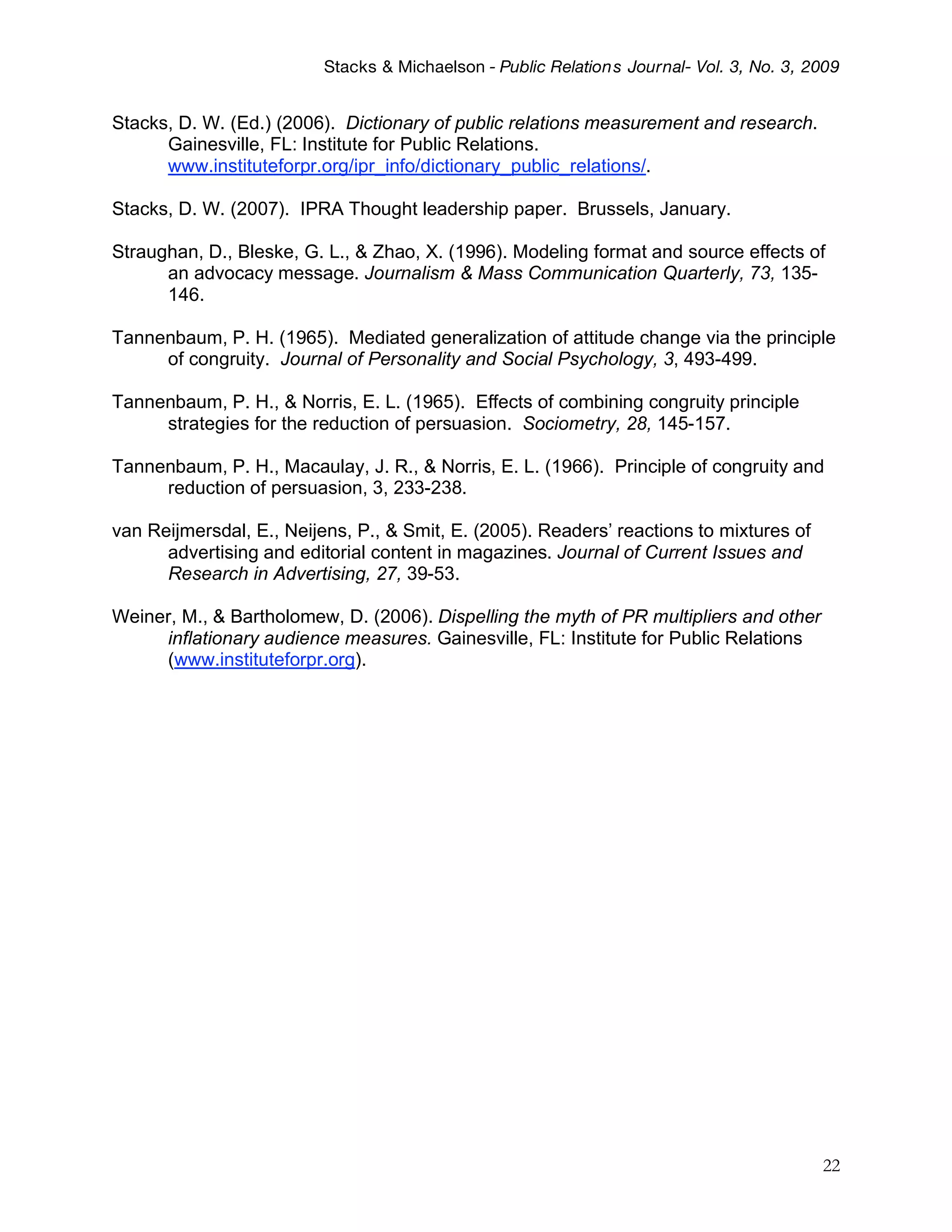 Stacks & Michaelson - Public Relation s Journal- Vol. 3, No. 3, 2009


Stacks, D. W. (Ed.) (2006). Dictionary of public relations measurement and research.
      Gainesville, FL: Institute for Public Relations.
      www.instituteforpr.org/ipr_info/dictionary_public_relations/.

Stacks, D. W. (2007). IPRA Thought leadership paper. Brussels, January.

Straughan, D., Bleske, G. L., & Zhao, X. (1996). Modeling format and source effects of
      an advocacy message. Journalism & Mass Communication Quarterly, 73, 135-
      146.

Tannenbaum, P. H. (1965). Mediated generalization of attitude change via the principle
     of congruity. Journal of Personality and Social Psychology, 3, 493-499.

Tannenbaum, P. H., & Norris, E. L. (1965). Effects of combining congruity principle
     strategies for the reduction of persuasion. Sociometry, 28, 145-157.

Tannenbaum, P. H., Macaulay, J. R., & Norris, E. L. (1966). Principle of congruity and
     reduction of persuasion, 3, 233-238.

van Reijmersdal, E., Neijens, P., & Smit, E. (2005). Readers’ reactions to mixtures of
      advertising and editorial content in magazines. Journal of Current Issues and
      Research in Advertising, 27, 39-53.

Weiner, M., & Bartholomew, D. (2006). Dispelling the myth of PR multipliers and other
     inflationary audience measures. Gainesville, FL: Institute for Public Relations
     (www.instituteforpr.org).




                                                                                           22
 
