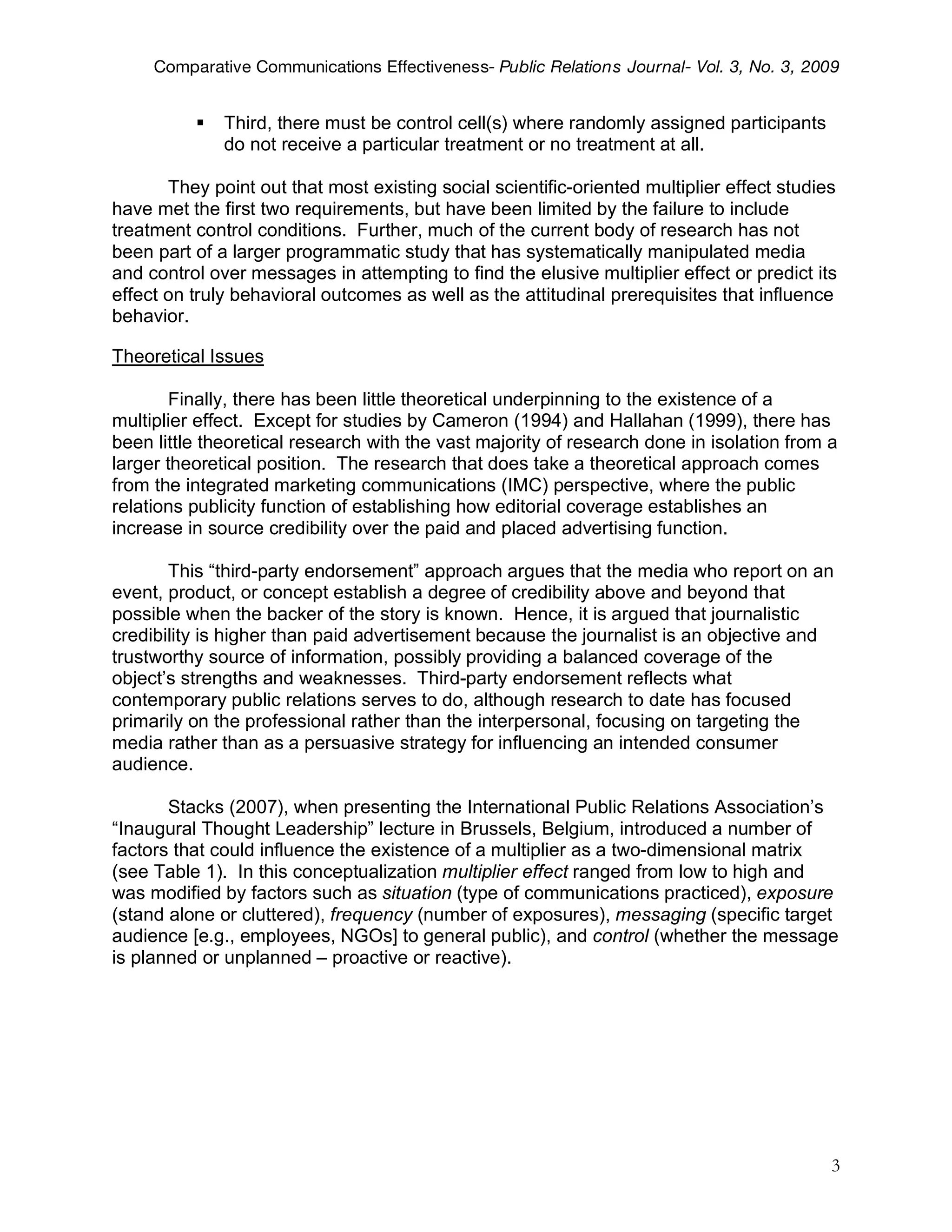 Comparative Communications Effectiveness- Public Relations Journal- Vol. 3, No. 3, 2009


             Third, there must be control cell(s) where randomly assigned participants
              do not receive a particular treatment or no treatment at all.

       They point out that most existing social scientific-oriented multiplier effect studies
have met the first two requirements, but have been limited by the failure to include
treatment control conditions. Further, much of the current body of research has not
been part of a larger programmatic study that has systematically manipulated media
and control over messages in attempting to find the elusive multiplier effect or predict its
effect on truly behavioral outcomes as well as the attitudinal prerequisites that influence
behavior.

Theoretical Issues

        Finally, there has been little theoretical underpinning to the existence of a
multiplier effect. Except for studies by Cameron (1994) and Hallahan (1999), there has
been little theoretical research with the vast majority of research done in isolation from a
larger theoretical position. The research that does take a theoretical approach comes
from the integrated marketing communications (IMC) perspective, where the public
relations publicity function of establishing how editorial coverage establishes an
increase in source credibility over the paid and placed advertising function.

       This “third-party endorsement” approach argues that the media who report on an
event, product, or concept establish a degree of credibility above and beyond that
possible when the backer of the story is known. Hence, it is argued that journalistic
credibility is higher than paid advertisement because the journalist is an objective and
trustworthy source of information, possibly providing a balanced coverage of the
object’s strengths and weaknesses. Third-party endorsement reflects what
contemporary public relations serves to do, although research to date has focused
primarily on the professional rather than the interpersonal, focusing on targeting the
media rather than as a persuasive strategy for influencing an intended consumer
audience.

       Stacks (2007), when presenting the International Public Relations Association’s
“Inaugural Thought Leadership” lecture in Brussels, Belgium, introduced a number of
factors that could influence the existence of a multiplier as a two-dimensional matrix
(see Table 1). In this conceptualization multiplier effect ranged from low to high and
was modified by factors such as situation (type of communications practiced), exposure
(stand alone or cluttered), frequency (number of exposures), messaging (specific target
audience [e.g., employees, NGOs] to general public), and control (whether the message
is planned or unplanned – proactive or reactive).




                                                                                            3
 