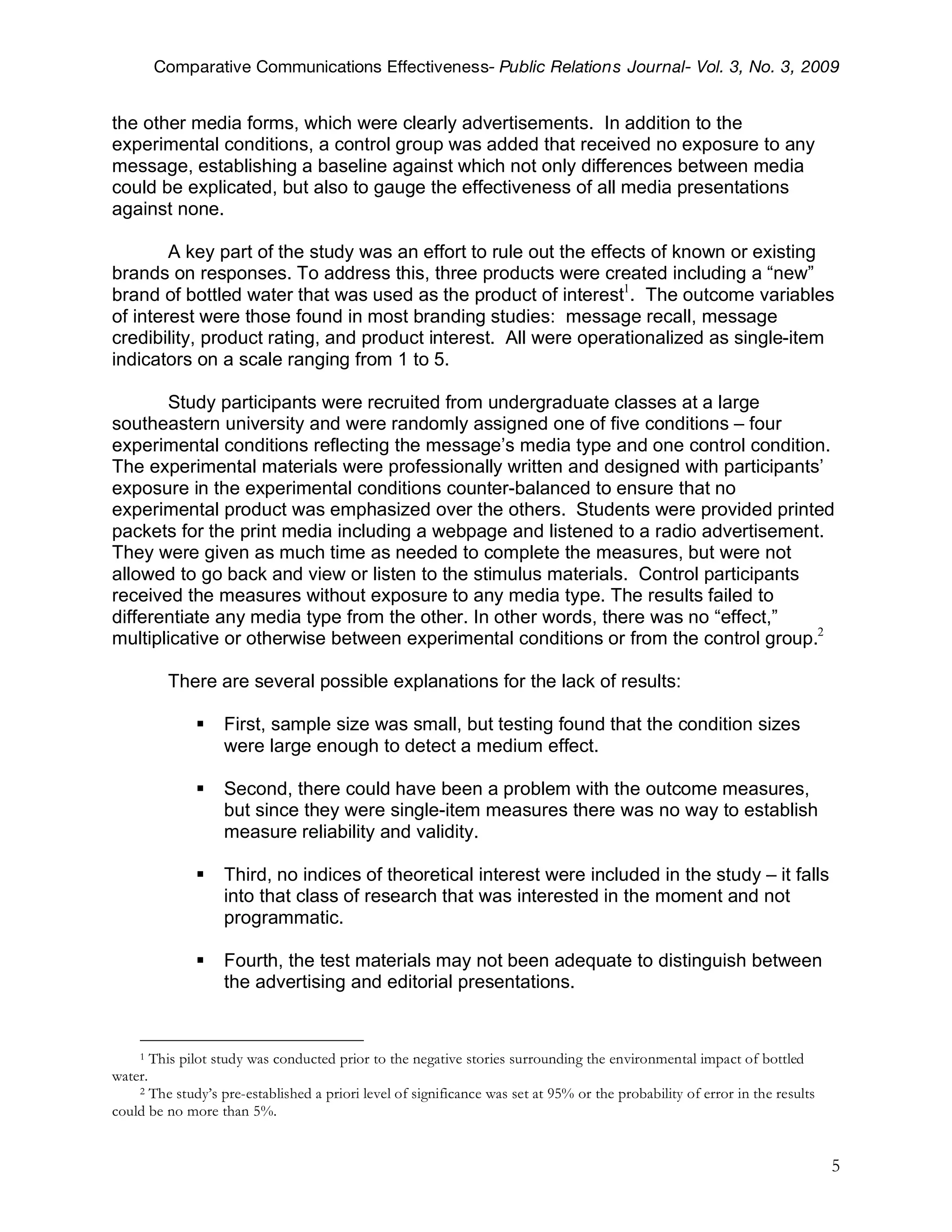 Comparative Communications Effectiveness- Public Relations Journal- Vol. 3, No. 3, 2009


the other media forms, which were clearly advertisements. In addition to the
experimental conditions, a control group was added that received no exposure to any
message, establishing a baseline against which not only differences between media
could be explicated, but also to gauge the effectiveness of all media presentations
against none.

        A key part of the study was an effort to rule out the effects of known or existing
brands on responses. To address this, three products were created including a “new”
brand of bottled water that was used as the product of interest1. The outcome variables
of interest were those found in most branding studies: message recall, message
credibility, product rating, and product interest. All were operationalized as single-item
indicators on a scale ranging from 1 to 5.

       Study participants were recruited from undergraduate classes at a large
southeastern university and were randomly assigned one of five conditions – four
experimental conditions reflecting the message’s media type and one control condition.
The experimental materials were professionally written and designed with participants’
exposure in the experimental conditions counter-balanced to ensure that no
experimental product was emphasized over the others. Students were provided printed
packets for the print media including a webpage and listened to a radio advertisement.
They were given as much time as needed to complete the measures, but were not
allowed to go back and view or listen to the stimulus materials. Control participants
received the measures without exposure to any media type. The results failed to
differentiate any media type from the other. In other words, there was no “effect,”
multiplicative or otherwise between experimental conditions or from the control group.2

            There are several possible explanations for the lack of results:

                    First, sample size was small, but testing found that the condition sizes
                     were large enough to detect a medium effect.

                    Second, there could have been a problem with the outcome measures,
                     but since they were single-item measures there was no way to establish
                     measure reliability and validity.

                    Third, no indices of theoretical interest were included in the study – it falls
                     into that class of research that was interested in the moment and not
                     programmatic.

                    Fourth, the test materials may not been adequate to distinguish between
                     the advertising and editorial presentations.


    1    This pilot study was conducted prior to the negative stories surrounding the environmental impact of bottled
water.
    2 The study’s pre-established a priori level of significance was set at 95% or the probability of error in the results
could be no more than 5%.


                                                                                                                             5
 