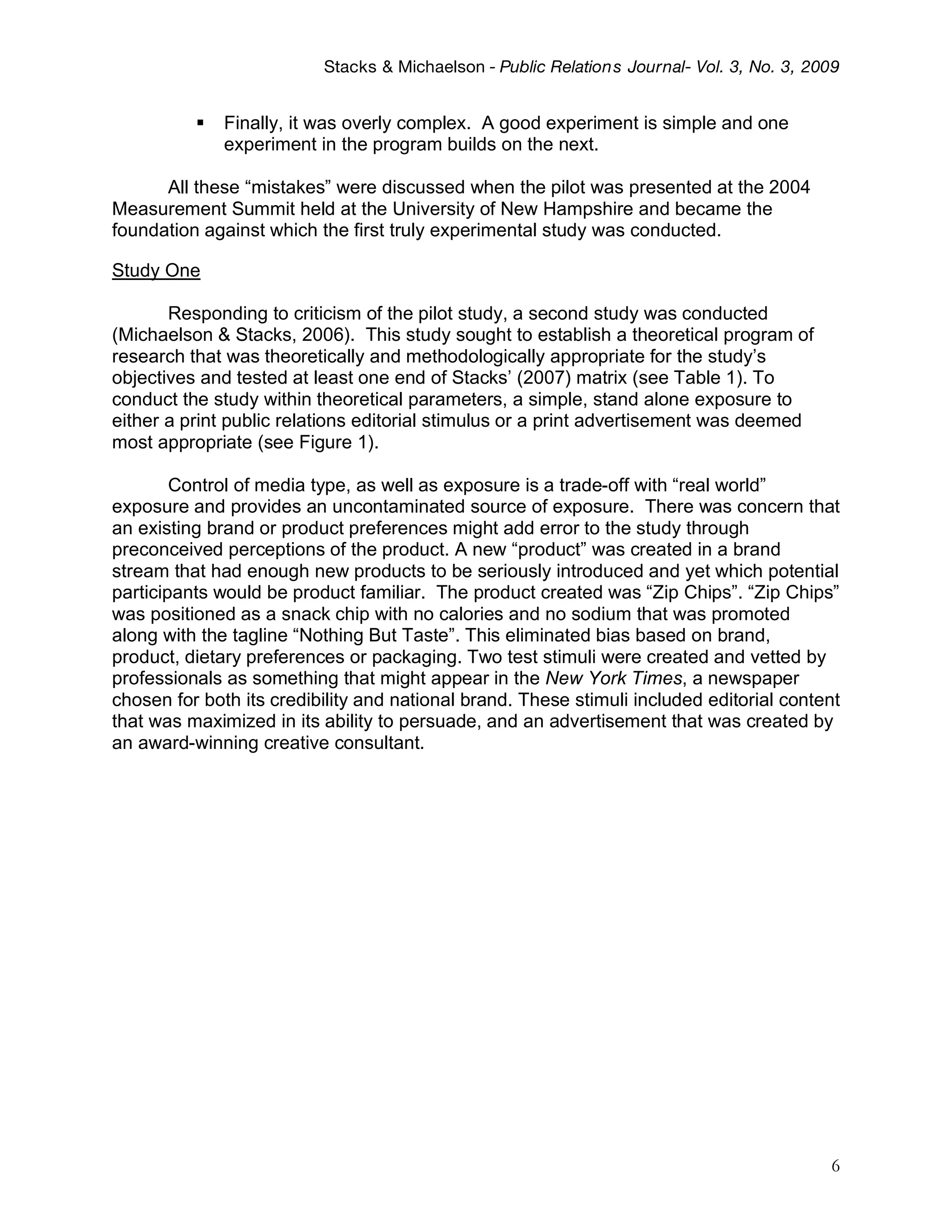 Stacks & Michaelson - Public Relation s Journal- Vol. 3, No. 3, 2009


             Finally, it was overly complex. A good experiment is simple and one
              experiment in the program builds on the next.

      All these “mistakes” were discussed when the pilot was presented at the 2004
Measurement Summit held at the University of New Hampshire and became the
foundation against which the first truly experimental study was conducted.

Study One

       Responding to criticism of the pilot study, a second study was conducted
(Michaelson & Stacks, 2006). This study sought to establish a theoretical program of
research that was theoretically and methodologically appropriate for the study’s
objectives and tested at least one end of Stacks’ (2007) matrix (see Table 1). To
conduct the study within theoretical parameters, a simple, stand alone exposure to
either a print public relations editorial stimulus or a print advertisement was deemed
most appropriate (see Figure 1).

        Control of media type, as well as exposure is a trade-off with “real world”
exposure and provides an uncontaminated source of exposure. There was concern that
an existing brand or product preferences might add error to the study through
preconceived perceptions of the product. A new “product” was created in a brand
stream that had enough new products to be seriously introduced and yet which potential
participants would be product familiar. The product created was “Zip Chips”. “Zip Chips”
was positioned as a snack chip with no calories and no sodium that was promoted
along with the tagline “Nothing But Taste”. This eliminated bias based on brand,
product, dietary preferences or packaging. Two test stimuli were created and vetted by
professionals as something that might appear in the New York Times, a newspaper
chosen for both its credibility and national brand. These stimuli included editorial content
that was maximized in its ability to persuade, and an advertisement that was created by
an award-winning creative consultant.




                                                                                            6
 