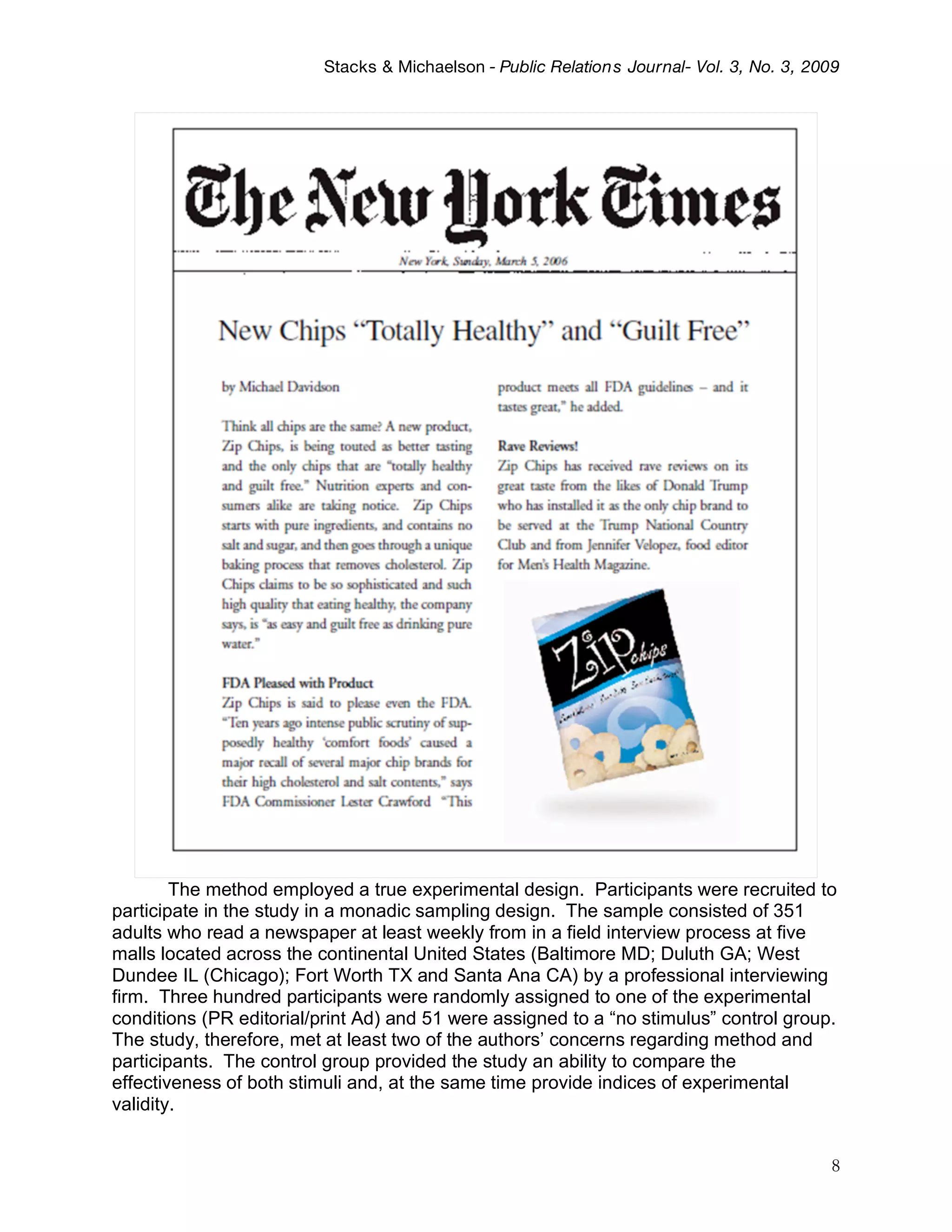 Stacks & Michaelson - Public Relation s Journal- Vol. 3, No. 3, 2009




        The method employed a true experimental design. Participants were recruited to
participate in the study in a monadic sampling design. The sample consisted of 351
adults who read a newspaper at least weekly from in a field interview process at five
malls located across the continental United States (Baltimore MD; Duluth GA; West
Dundee IL (Chicago); Fort Worth TX and Santa Ana CA) by a professional interviewing
firm. Three hundred participants were randomly assigned to one of the experimental
conditions (PR editorial/print Ad) and 51 were assigned to a “no stimulus” control group.
The study, therefore, met at least two of the authors’ concerns regarding method and
participants. The control group provided the study an ability to compare the
effectiveness of both stimuli and, at the same time provide indices of experimental
validity.


                                                                                            8
 