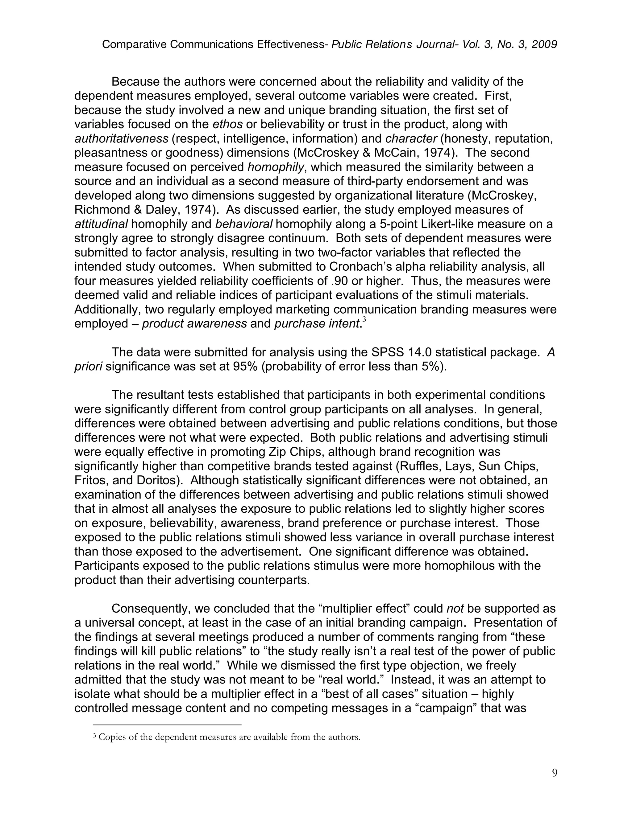 Comparative Communications Effectiveness- Public Relations Journal- Vol. 3, No. 3, 2009


        Because the authors were concerned about the reliability and validity of the
dependent measures employed, several outcome variables were created. First,
because the study involved a new and unique branding situation, the first set of
variables focused on the ethos or believability or trust in the product, along with
authoritativeness (respect, intelligence, information) and character (honesty, reputation,
pleasantness or goodness) dimensions (McCroskey & McCain, 1974). The second
measure focused on perceived homophily, which measured the similarity between a
source and an individual as a second measure of third-party endorsement and was
developed along two dimensions suggested by organizational literature (McCroskey,
Richmond & Daley, 1974). As discussed earlier, the study employed measures of
attitudinal homophily and behavioral homophily along a 5-point Likert-like measure on a
strongly agree to strongly disagree continuum. Both sets of dependent measures were
submitted to factor analysis, resulting in two two-factor variables that reflected the
intended study outcomes. When submitted to Cronbach’s alpha reliability analysis, all
four measures yielded reliability coefficients of .90 or higher. Thus, the measures were
deemed valid and reliable indices of participant evaluations of the stimuli materials.
Additionally, two regularly employed marketing communication branding measures were
employed – product awareness and purchase intent.3

        The data were submitted for analysis using the SPSS 14.0 statistical package. A
priori significance was set at 95% (probability of error less than 5%).

        The resultant tests established that participants in both experimental conditions
were significantly different from control group participants on all analyses. In general,
differences were obtained between advertising and public relations conditions, but those
differences were not what were expected. Both public relations and advertising stimuli
were equally effective in promoting Zip Chips, although brand recognition was
significantly higher than competitive brands tested against (Ruffles, Lays, Sun Chips,
Fritos, and Doritos). Although statistically significant differences were not obtained, an
examination of the differences between advertising and public relations stimuli showed
that in almost all analyses the exposure to public relations led to slightly higher scores
on exposure, believability, awareness, brand preference or purchase interest. Those
exposed to the public relations stimuli showed less variance in overall purchase interest
than those exposed to the advertisement. One significant difference was obtained.
Participants exposed to the public relations stimulus were more homophilous with the
product than their advertising counterparts.

       Consequently, we concluded that the “multiplier effect” could not be supported as
a universal concept, at least in the case of an initial branding campaign. Presentation of
the findings at several meetings produced a number of comments ranging from “these
findings will kill public relations” to “the study really isn’t a real test of the power of public
relations in the real world.” While we dismissed the first type objection, we freely
admitted that the study was not meant to be “real world.” Instead, it was an attempt to
isolate what should be a multiplier effect in a “best of all cases” situation – highly
controlled message content and no competing messages in a “campaign” that was

   3   Copies of the dependent measures are available from the authors.


                                                                                                9
 