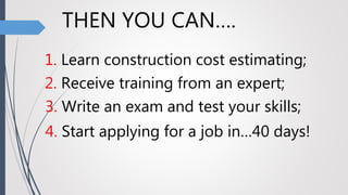 THEN YOU CAN….
1. Learn construction cost estimating;
2. Receive training from an expert;
3. Write an exam and test your skills;
4. Start applying for a job in…40 days!
 