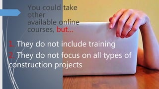 You could take
other
available online
courses, but…
1. They do not include training
2. They do not focus on all types of
construction projects
 