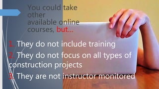 You could take
other
available online
courses, but…
1. They do not include training
2. They do not focus on all types of
construction projects
3. They are not instructor monitored
 