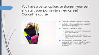 You have a better option, so sharpen your pen
and start your journey to a new career!
Our online course:
 Offers knowledge base and training;
 Includes references to most types of
construction projects;
 Offers you peace of mind:
 You can start and finish the course on
your own schedule;
 You have access to instructor via
discussions and email for the duration
of the course
 It is designed by an expert cost
estimator with you in mind: to teach
and train you to become a cost
estimator
 