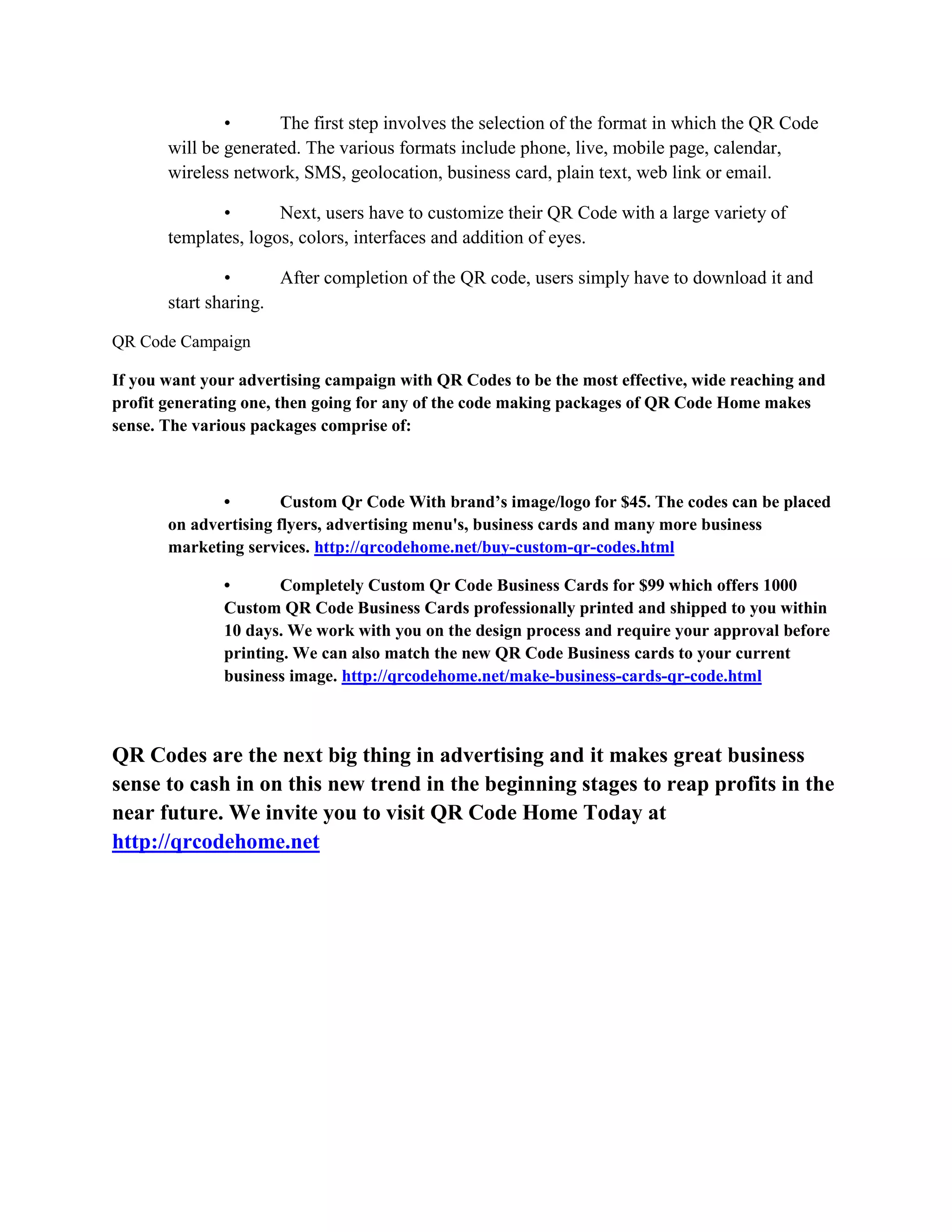 • The first step involves the selection of the format in which the QR Code
will be generated. The various formats include phone, live, mobile page, calendar,
wireless network, SMS, geolocation, business card, plain text, web link or email.
• Next, users have to customize their QR Code with a large variety of
templates, logos, colors, interfaces and addition of eyes.
• After completion of the QR code, users simply have to download it and
start sharing.
QR Code Campaign
If you want your advertising campaign with QR Codes to be the most effective, wide reaching and
profit generating one, then going for any of the code making packages of QR Code Home makes
sense. The various packages comprise of:
• Custom Qr Code With brand’s image/logo for $45. The codes can be placed
on advertising flyers, advertising menu's, business cards and many more business
marketing services. http://qrcodehome.net/buy-custom-qr-codes.html
• Completely Custom Qr Code Business Cards for $99 which offers 1000
Custom QR Code Business Cards professionally printed and shipped to you within
10 days. We work with you on the design process and require your approval before
printing. We can also match the new QR Code Business cards to your current
business image. http://qrcodehome.net/make-business-cards-qr-code.html
QR Codes are the next big thing in advertising and it makes great business
sense to cash in on this new trend in the beginning stages to reap profits in the
near future. We invite you to visit QR Code Home Today at
http://qrcodehome.net
 