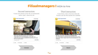 Filiaalmanagers I AIDA to hire
Second interaction:
Create extra interest in the role via testimonials
and/or video’s about the role
Interest
Haal als Filiaalmanager de ‘Gouden J’
“Natuurlijk ben ik verantwoordelijk voor de cijfers van
Jumbo Goes maar passie, winkelbeeld én beleving, dat maakt
het een Gouden Jumbo.”
Desire
Third interaction:
Create desire, show extra facts about the
location and role that matches the candidate
Dit zijn nog eens verantwoordelijkheden
Het verschil tussen een filiaalmanager bij Jumbo of een andere
supermarkt? Meer vrijheid, meer verantwoordelijkheden, meer
uitdaging!
Jumbo Supermarkten Jumbo Supermarkten
 