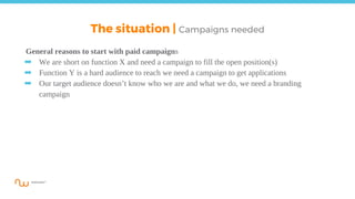 The situation | Campaigns needed
General reasons to start with paid campaigns
➡ We are short on function X and need a campaign to fill the open position(s)
➡ Function Y is a hard audience to reach we need a campaign to get applications
➡ Our target audience doesn’t know who we are and what we do, we need a branding
campaign
 