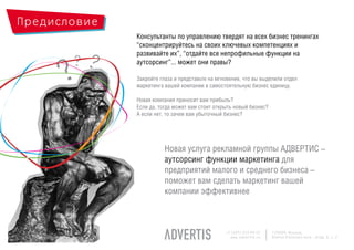 Предисловие
              Консультанты по управлению твердят на всех бизнес тренингах
              “сконцентрируйтесь на своих ключевых компетенциях и

       ??
              развивайте их”, “отдайте все непрофильные функции на



     ?
              аутсорсинг”... может они правы?

              Закройте глаза и представьте на мгновение, что вы выделили отдел
              маркетинга вашей компании в самостоятельную бизнес единицу.

              Новая компания приносит вам прибыль?
              Если да, тогда может вам стоит открыть новый бизнес?
              А если нет, то зачем вам убыточный бизнес?




                         Новая услуга рекламной группы АДВЕРТИС –
                         аутсорсинг функции маркетинга для
                         предприятий малого и среднего бизнеса –
                         поможет вам сделать маркетинг вашей
                         компании эффективнее



                                                 +7 (495) 225 99 22   125009, Moscow,
                                                   www.advertis.ru    Nizhny Kislovsky lane., bldg. 6, c. 2
 