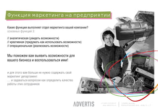 Функция маркетинга на предприятии

Какие функции выполняет отдел маркетинга вашей компании?
основных функций 3:

// аналитическая (увидеть возможности)
// креативная (придумать как использовать возможности)
// операциональная (реализовать возможности)


Мы поможем вам выявить возможности для
вашего бизнеса и воспользоваться ими!


и для этого вам больше не нужно содержать свой
маркетинг департамент
… и задаваться вопросом как определить качество
работы этих сотрудников




                                                           +7 (495) 225 99 22   125009, Moscow,
                                                             www.advertis.ru    Nizhny Kislovsky lane., bldg. 6, c. 2
 