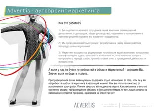 Advertis - аутсорсинг маркетинга

                      Как это работает?

                      1 / Вы выделяете ключевого сотрудника вашей компании (коммерческий
                      департамент, отдел продаж, общее руководство), наделенного полномочиями в
                      принятии решений, назовем его маркетинг-координатор.

                      2 / Мы проводим совместный тренинг, разрабатываем схему взаимодействия,
                      процедуру принятия решений.

                      3 / Маркетинг-координатор формулирует потребности вашей компании, которые мы
                      трансформируем задачи, согласуем и выполняем их, и по истечение каждого
                      контрольного периода (сезон, проект) готовим отчет о проведенной деятельности
                      и результатах.


              А если у нас не будет потребностей в области маркетинга? - спросите Вы.
              Значит вы и не будете платить.
              При традиционной схеме вы вынуждены содержать отдел независимо от того, есть ли у вас
              потребности в области маркетинга в настоящий момент. Нам вы платите комиссию от
              выполненных услуг/работ. Причем зачастую вы ее даже не видите. Как рекламное агентство
              мы имеем скидки при размещении рекламы в большинстве медиа, то есть ваши затраты на
              размещение остаются прежними, а расходов на отдел уже нет!



                                                            +7 (495) 225 99 22   125009, Moscow,
                                                              www.advertis.ru    Nizhny Kislovsky lane., bldg. 6, c. 2
 
