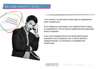 Вы наш клиент, если…


  The
 ever y will se        1/ вы считаете, что вам нужны новые идеи по продвижению
      y
thei thing b ll        своих товаров/услуг.
    r fri
          end ut
             ship
                       2/ вы собираетесь увеличивать штат маркетингового отдела,
                       но сомневаетесь в том на сколько профессиональнымии будут
                       новые сотрудники.

                       3/ вы хотите сосредоточится на основной деятельности
                       компании (то есть заниматься тем, в чем вы являетесь
                       профессионалом), не отвлекаясь на непрофильные
                       компетенции.




                                            +7 (495) 225 99 22   125009, Moscow,
                                              www.advertis.ru    Nizhny Kislovsky lane., bldg. 6, c. 2
 