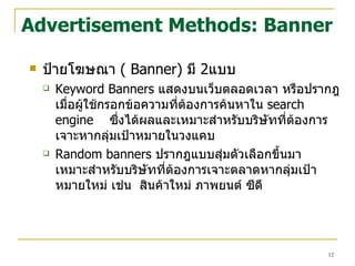 Advertisement Methods: Banner ป้ายโฆษณา  (  Banner)   มี  2 แบบ  Keyword Banners  แสดงบนเว็บตลอดเวลา หรือ ปรากฎเมื่อผู้ใช้กรอกข้อความที่ต้องการค้นหาใน  search engine   ซึ่งได้ผลและเหมาะสำหรับบริษัทที่ต้องการเจาะหากลุ่มเป้าหมายในวงแคบ  Random banners  ปรากฎแบบสุ่มตัวเลือกขึ้นมา  เหมาะสำหรับบริษัทที่ต้องการเจาะตลาดหากลุ่มเป้าหมายใหม่ เช่น  สินค้าใหม่ ภาพยนต์ ซีดี   