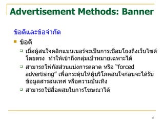 Advertisement Methods: Banner ข้อดีและข้อจำกัด  ข้อดี เมื่อผู้สนใจคลิกแบนเนอร์จะเป็นการเชื่อมโยงถึงเว็บไซต์โดยตรง  ทำให้เข้าถึงกลุ่มเป้าหมายเฉพาะได้  สามารถโฟกัสส่วนแบ่งการตลาด หรือ  “ forced advertising”   เพื่อกระตุ้นให้ผู้บริโภคสนใจก่อนจะได้รับข้อมูลสารสนเทศ หรือความบันเทิง สามารถใช้สื่อผสมในการโฆษณาได้ 