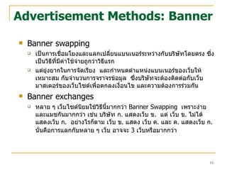 Advertisement Methods: Banner Banner swapping เป็นการเชื่อมโยงและแลกเปลี่ยนแบนเนอร์ระหว่างกับบริษัทโดยตรง ซึ่งเป็นวิธีที่มีค่าใช้จ่ายถูกว่าวิธีแรก  แต่ยุ่งยากในการจัดเรียง  และกำหนดตำแหน่งแบนเนอร์ของเว็บให้เหมาะสม กับจำนวนการจราจรข้อมูล  ซึ่งบริษัทจะต้องติดต่อกับเว็บมาสเตอร์ของเว็บไซต์เพื่อตกลงเงื่อนไข และความต้องการร่วมกัน Banner exchanges หลาย ๆ เว็บไซต์นิยมใช้วิธีนี้มากกว่า   Banner Swapping   เพราะง่าย และแมชกันมากกว่า เช่น บริษัท ก .  แสดงเว็บ ข .  แต่ เว็บ ข .  ไม่ได้แสดงเว็บ ก .  อย่างไรก็ตาม เว็บ ข .  แสดง เว็บ ค .  และ ค .  แสดงเว็บ ก .  นั่นคือการแลกกับหลาย ๆ เว็บ อาจจะ  3  เว็บหรือมากกว่า   