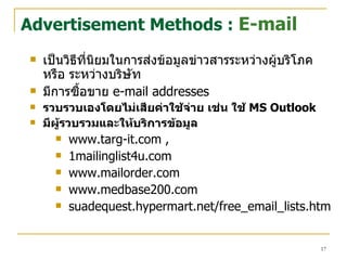เป็นวิธีที่นิยมในการส่งข้อมูลข่าวสารระหว่างผู้บริโภค หรือ ระหว่างบริษัท  มีการซื้อขาย   e-mail addresses รวบรวบเองโดยไม่เสียค่าใช้จ่าย เช่น ใช้  MS Outlook มีผู้รวบรวมและให้บริการ ข้อมูล www.targ-it.com ,  1mailinglist4u.com www.mailorder.com  www.medbase200.com suadequest.hypermart.net/free_email_lists.htm Advertisement Methods :  E-mail 