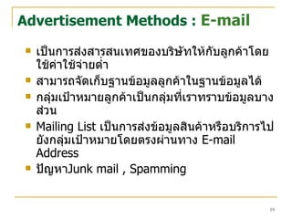 เป็นการส่งสารสนเทศของบริษัทให้กับลูกค้าโดยใช้ค่าใช้จ่ายต่ำ สามารถจัดเก็บฐานข้อมูลลูกค้าในฐานข้อมูลได้ กลุ่มเป้าหมายลูกค้าเป็นกลุ่มที่เราทราบข้อมูลบางส่วน Mailing List  เป็นการส่งข้อมูลสินค้าหรือบริการไปยังกลุ่มเป้าหมายโดยตรงผ่านทาง  E-mail Address   ปัญหา Junk mail , Spamming   Advertisement Methods :  E-mail 