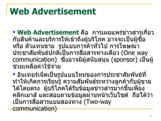 Web Advertisement Web Advertisement   คือ  การเผยแพร่ข่าวสารเกี่ยวกับสินค้าและบริการให้เข้าถึงผู้บริโภค อาจจะเป็นผู้ซื้อ หรือ ตัวแทนขาย  รูปแบบการค้าทั่วไป การโฆษณาประชาสัมพันธ์ปกติเป็นการสื่อสารทางเดียว   (One way communication)   ซึ่งอาจมีผู้สนับสนุน   (sponsor)   เป็นผู้ช่วยเหลือค่าใช้จ่าย   อินเทอร์เน็ตเป็นรูปแบบใหม่ของการประชาสัมพันธ์ที่ทำให้เกิดการเรียนรู้ ความสัมพันธ์ระหว่างลูกค้ากับผู้ขายได้โดยตรง  ผู้บริโภคได้รับข้อมูลข่าวสารมากขึ้นเพียงคลิกเมาส์ และสอบถามข้อมูลผ่านหน้าเว็บไซต์  ถือได้ว่าเป็นการสื่อสารแบบสองทาง   (Two-way communication)   