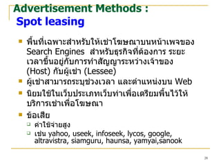 พื้นที่เฉพาะ สำหรับให้เช่าโฆษณาบนหน้าเพจของ  Search Engines  สำหรับธุรกิจที่ต้องการ ระยะเวลาขึ้นอยู่กับการทำสัญญาระหว่าง เจ้าของ  (Host )   กับผู้เช่า  (Lessee) ผู้เช่าสามารถระบุช่วงเวลา และตำแหน่งบน   Web นิยมใช้ในเว็บประเภทเว็บท่าเพื่อเตรียมพื้นไว้ให้บริการเช่าเพื่อโฆษณา  ข้อเสีย ค่าใช้จ่ายสูง เช่น  yahoo, useek, infoseek, lycos, google, altravistra, siamguru, haunsa, yamyai,sanook Advertisement Methods :   Spot leasing 