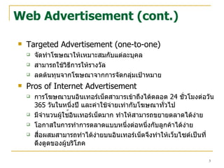 Web Advertisement (cont.) Targeted Advertisement (one-to-one) จัดทำโฆษณาให้เหมาะสมกับแต่ละบุคล สามารถใช้วิธีการให้รางวัล ลดต้นทุนจากโฆษณาจากการจัดกลุ่มเป้าหมาย Pros of Internet Advertisement การโฆษณาบนอินเทอร์เน็ตสามารเข้าถึงได้ตลอด  24  ชั่วโมงต่อวัน   365  วันในหนึ่งปี และค่าใช้จ่ายเท่ากับโฆษณาทั่วไป มีจำนวนผู้ใช ้ อินเทอร์เน็ตมาก ทำให้สามารถขยายตลาดได้ง่าย โอกา ส ในการทำการตลาดแบบหนึ่งต่อหนึ่งกับลูกค้าได้ง่าย สื่อผสมสามารถทำได้ง่ายบนอินเทอร์เน็ตจึงทำให้เว็บไซต์เป็นที่ดึงดูดของผู้บริโภค 
