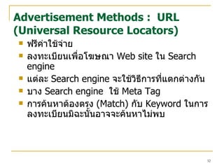 ฟรีค่าใช้จ่าย  ลงทะเบียนเพื่อโฆษณ า   Web site  ใน   Search engine  แต่ละ   Search engine   จะใช้วิธีการที่แตกต่างกัน  บ าง  Search engine   ใช้  Meta Tag   การค้นหาต้องตรง   (Match)  กับ  Keyword  ใน การลงทะเบียนมิฉะนั้นอาจจะค้นหาไม่พบ Advertisement Methods :  URL (Universal Resource Locators) 