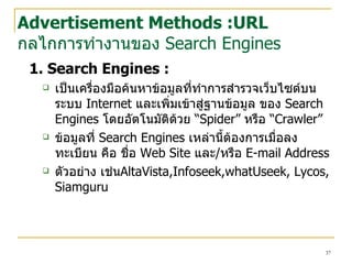 1. Search Engines :   เป็นเครื่องมือค้นหาข้อมูลที่ทำการสำรวจ เว็บไซต์ บนระบบ  Internet  และเพิ่มเข้าสู่ฐานข้อมูล ของ  Search   Engines  โดยอัตโนมัติด้วย “ Spider”  หรือ “ Crawler”   ข้อมูลที่  Search Engines  เหล่านี้ต้องการเมื่อลง ทะเบียน คือ ชื่อ  Web Site  และ / หรือ  E-mail Address ตัวอย่าง เช่น AltaVista,Infoseek,whatUseek, Lycos,  Siamguru Advertisement Methods :URL กลไกการทำงานของ  Search Engines 