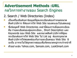 2. Search / Web Directories ( Index) เป็นเครื่องมือค้นหาข้อมูลที่ผู้ลงทะเบียนต้องกำหนดหมวดสินค้า / บริการ ที่ต้องการให้  Web Site  ของตนเองไปแสดงอยู่   ซึ่งข้อมูลที่  Web Directories  เหล่านี้ต้องการเมื่อลงทะเบียน คือ รายละเอียดของผู้ลงทะเบียน  , Short Description  และ  Keywords  ของ  Web Site   และหมวดสินค้า / บริการที่ผู้ลงทะเบียนต้องการให้  Web Site  ไป  List  อยู่   ต้องระบุหมวดสินค้า / บริการให้สอดคล้องกับรายละเอียดของ  Web Site   มิฉะนั้น อาจจะไม่ได้ถูกตรวจสอบเพื่อจัดหมวดหมู่จากเจ้าหน้าที่ ตัวอย่างเช่น  Yahoo.com ,  Sanook.com, LookSmart.com Advertisement Methods :URL กลไกการทำงานของ  Search Engines 