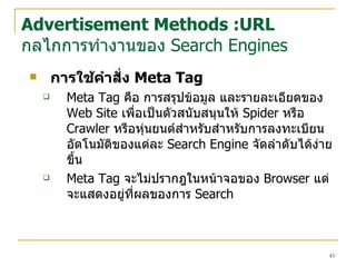 การใช้คำสั่ง  Meta Tag  Meta Tag  คือ การสรุปข้อมูล และรายละเอียดของ  Web Site  เพื่อเป็นตัว สนับสนุน ให้  Spider  หรือ  Crawler  หรือหุ่นยนต์สำหรับสำหรับการลงทะเบียนอัตโนมัติของแต่ละ  Search Engine  จัดลำดับได้ง่ายขึ้น   Meta Tag  จะไม่ปรากฎในหน้าจอของ  Browser  แต่จะแสดงอยู่ที่ผลของการ  Search Advertisement Methods :URL กลไกการทำงานของ  Search Engines 