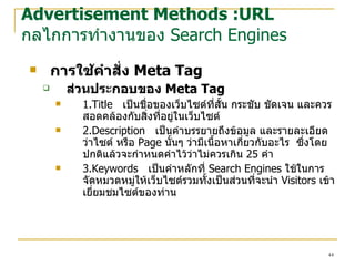 การใช้คำสั่ง  Meta Tag  ส่วนประกอบของ   Meta Tag 1.Title   เป็นชื่อของ เว็บไซต์ ที่สั้น กระชับ ชัดเจน และควรสอดคล้องกับสิ่งที่อยู่ใน เว็บไซต์ 2.Description   เป็นคำบรรยายถึงข้อมูล และรายละเอียดว่า ไซต์  หรือ  Page  นั้นๆ ว่ามีเนื้อหาเกี่ยวกับอะไร   ซึ่งโดยปกติแล้วจะกำหนดคำไว้ว่าไม่ควรเกิน  25  คำ 3.Keywords   เป็นคำหลักที่  Search Engines  ใช้ในการจัดหมวด หมู่ ให้ เว็บไซต์ รวมทั้งเป็นส่วนที่จะนำ  Visitors  เข้าเยี่ยมชม ไซต์ ของท่าน Advertisement Methods :URL กลไกการทำงานของ  Search Engines 