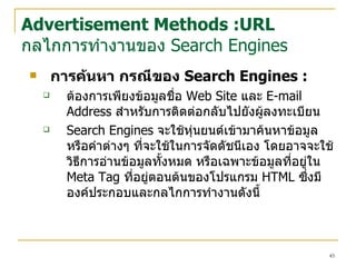 การค้นหา  กรณีของ  Search Engines  : ต้องการเพียงข้อมูลชื่อ  Web Site  และ  E-mail Address  สำหรับการติดต่อกลับไปยังผู้ลงทะเบียน   Search Engines  จะใช้หุ่นยนต์เข้ามาค้นหาข้อมูล หรือคำต่างๆ ที่จะใช้ในการจัดดัชนีเอง โดยอาจจะใช้วิธีการอ่านข้อมูลทั้งหมด หรือเฉพาะข้อมูลที่อยู่ใน  Meta Tag  ที่อยู่ตอนต้นของโปรแกรม  HTML  ซึ่งมีองค์ประกอบและกลไกการทำงานดังนี้  Advertisement Methods :URL กลไกการทำงานของ  Search Engines 