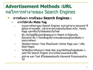 การค้นหา  กรณีของ  Search Engines  : การใช้คำสั่ง   Meta Tag ระบบการค้นหาของ  Search Engines  จะอ่านค่าตาม  keyword  ที่ผู้ค้นหากำหนดขึ้น   แล้วนำมาตรวจสอบกับเนื้อความใน  Home Page  และหรือ เว็บไซต์ แต่ล ะเว็บไซต์ ซึ่ง  เว็บไซต์ ที่มีเปอร์เซ็นต์ของการ  Match  คำให้ตรงกับ  Keyword  นั้น ๆ ในระดับสูงก็อาจจะแสดงผลอยู่ในระดับต้น ๆ ของการค้นหา  ใช้หลักการค้นหา  Text  ที่พบในหน้า  Home Page  และ   /  หรือ  Web Pages  ไม่ได้เป็นการรับรองว่า  Web Site  จะถูกจัดให้อยู่ในอันดับต้น ๆ แต่ทำให้  Search Engine  ทำงานได้ง่ายและสะดวกขึ้น รูปภาพ และ  Text  ที่ไม่สอดคล้องกับ  Keyword  ก็จะถูกมองข้ามไป Advertisement Methods :URL กลไกการทำงานของ  Search Engines 