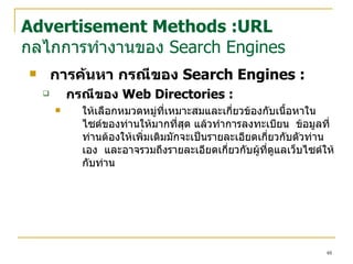 การค้นหา  กรณีของ  Search Engines  : กรณีของ  Web Directories : ให้เลือกหมวดหมู่ที่เหมาะสมและเกี่ยวข้องกับเนื้อหาใน ไซต์ ของท่านให้มากที่สุด แล้วทำการลงทะเบียน   ข้อมูลที่ท่านต้องให้เพิ่มเติมมักจะเป็นรายละเอียดเกี่ยวกับตัวท่านเอง  และอาจรวมถึงรายละเอียดเกี่ยวกับผู้ที่ดูแล เว็บไซต์ ให้กับท่าน Advertisement Methods :URL กลไกการทำงานของ  Search Engines 