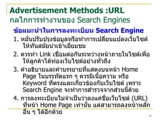 ข้อแนะนำในการลงทะเบียน   Search Engine 1.  หมั่น ปรับปรุง ข้อมูลหรือทำการเปลี่ยนแปลง เว็บไซต์ ให้ทันสมัยน่าเข้าเยี่ยมชม 2.  ควรทำ  Link  เชื่อมต่อกันระหว่างหน้าภายใน ไซต์ เพื่อให้ลูกค้าได้ท่อง เว็บไซต์ อย่างทั่วถึง 3.  คำอธิบายและคำบรรยายที่แสดงบนหน้า  Home Page  ในบรรทัดแรก ๆ ควรมีเนื้อความ หรือ  Keyword  ที่ตรงและเกี่ยวข้องกับ เว็บไซต์  เพราะ  Search Engine  จะทำการสำรวจจากส่วนนี้ด้วย 4.  การลงทะเบียนไม่จำเป็นว่าลงแค่ชื่อ เว็บไซต์   (URL)  ที่หน้า  Home Page  เท่านั้น แต่สามารถลงหน้าหลักอื่น ๆ ได้อีกด้วย Advertisement Methods :URL กลไกการทำงานของ  Search Engines 