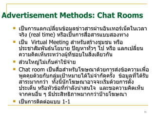 เป็นการแลกเปลี่ยนข้อมูลข่าวสารผ่านอินเทอร์เน็ตในเวลาจริง   (real time)  หรือเป็นการสื่อสารแบบสองทาง   เป็น  Virtual Meeting   สำหรับสร้างชุมชน หรือประชาสัมพันธ์นโยบาย ปัญหาทั่วๆ ไป หรือ แลกเปลี่ยนความคิดเห็นระหว่างผู้ที่ชอบในสิ่งเดียวกัน  ส่วนใหญ่ไม่เก็บค่าใช้จ่าย Chat room   เป็นสื่อสำหรับโฆษณาด้วยการส่งข้อความเพื่อพูดคุยด้วยกับกลุ่มเป้าหมายได้ไม่จำกัดครั้ง  ข้อมูลที่ได้รับสาระมากกว่า  ทั้งนี้นักโฆษณาอาจจะเริ่มด้วยการตั้งประเด็น หรือหัวข้อที่กำลังน่าสนใจ  และขอความคิดเห็นจากคนอื่น ๆ มีประสิทธิภาพมากกว่าป้ายโฆษณา เป็นการติดต่อแบบ  1-1 Advertisement Methods: Chat Rooms 