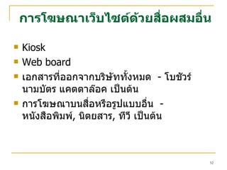 การโฆษณาเว็บไซต์ด้วยสื่อผสมอื่น Kiosk Web board เอกสารที่ออกจากบริษัททั้งหมด  -  โบชัวร์ นามบัตร แคตตาล๊อค เป็นต้น การโฆษณาบนสื่อหรือรูปแบบอื่น  -  หนังสือพิมพ์ ,  นิตยสาร ,  ทีวี เป็นต้น 