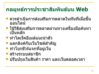 ควรดำเนินการส่งเสริมการตลาดในทันทีเมื่อขึ้นออนไลน์ ใช้วิธีส่งเสริมการตลาดผ่านทางเครื่องมือค้นหาเป็นหลัก ทำไดเร็คอีเมล์แนะนำตัว แลกลิงค์กับเว็บไซต์สำคัญ ทำโบรชัวร์แจกที่อยู่เว็บ สร้างระบบสมาชิก ปรับปรุงเว็บสินค้า ราคา และเว็บตลอดเวลา กลยุทธ์การประชาสัมพันธ์บน   Web 