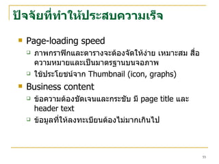 ปัจจัยที่ทำให้ประสบความเร็จ Page-loading speed ภาพกราฟิกและตารางจะต้องจัดให้ง่าย เหมาะสม สื่อความหมายและเป็นมาตรฐานบนจอภาพ ใช้ประโยชน์จาก  Thumbnail (icon, graphs)  Business content ข้อความต้องชัดเจนและกระชับ มี   page title  และ   header text ข้อมูลที่ให้ลงทะเบียนต้องไม่มากเกินไป 